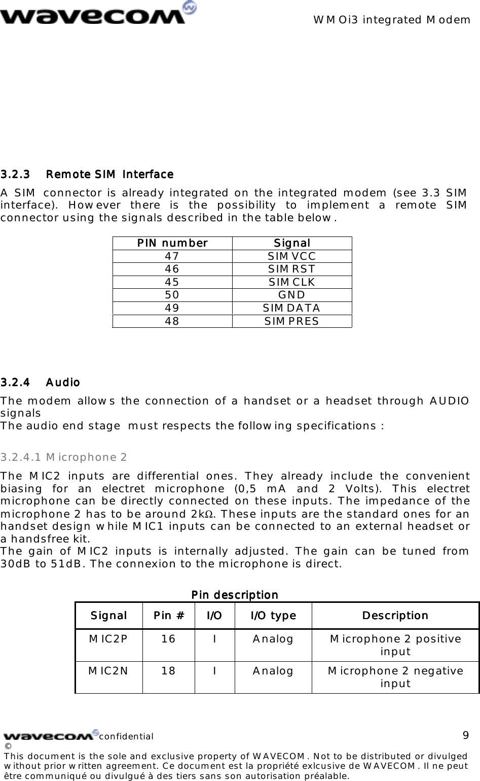 WMOi3 integrated Modemconfidential©This document is the sole and exclusive property of WAVECOM. Not to be distributed or divulgedwithout prior written agreement. Ce document est la propriété exlcusive de WAVECOM. Il ne peutêtre communiqué ou divulgué à des tiers sans son autorisation préalable.93.2.33.2.33.2.33.2.3 Remote SIM Interface Remote SIM Interface Remote SIM Interface Remote SIM InterfaceA SIM connector is already integrated on the integrated modem (see 3.3 SIMinterface). However there is the possibility to implement a remote SIMconnector using the signals described in the table below.PIN numberPIN numberPIN numberPIN number SignalSignalSignalSignal47 SIMVCC46 SIMRST45 SIMCLK50 GND49 SIMDATA48 SIMPRES3.2.43.2.43.2.43.2.4 Audio Audio Audio AudioThe modem allows the connection of a handset or a headset through AUDIOsignalsThe audio end stage must respects the following specifications :3.2.4.1 Microphone 2The MIC2 inputs are differential ones. They already include the convenientbiasing for an electret microphone (0,5 mA and 2 Volts). This electretmicrophone can be directly connected on these inputs. The impedance of themicrophone 2 has to be around 2kΩ. These inputs are the standard ones for anhandset design while MIC1 inputs can be connected to an external headset ora handsfree kit.The gain of MIC2 inputs is internally adjusted. The gain can be tuned from30dB to 51dB. The connexion to the microphone is direct.Pin descriptionPin descriptionPin descriptionPin descriptionSignalSignalSignalSignal Pin #Pin #Pin #Pin # I/OI/OI/OI/O I/O typeI/O typeI/O typeI/O type DescriptionDescriptionDescriptionDescriptionMIC2P 16 I Analog Microphone 2 positiveinputMIC2N 18 I Analog Microphone 2 negativeinput