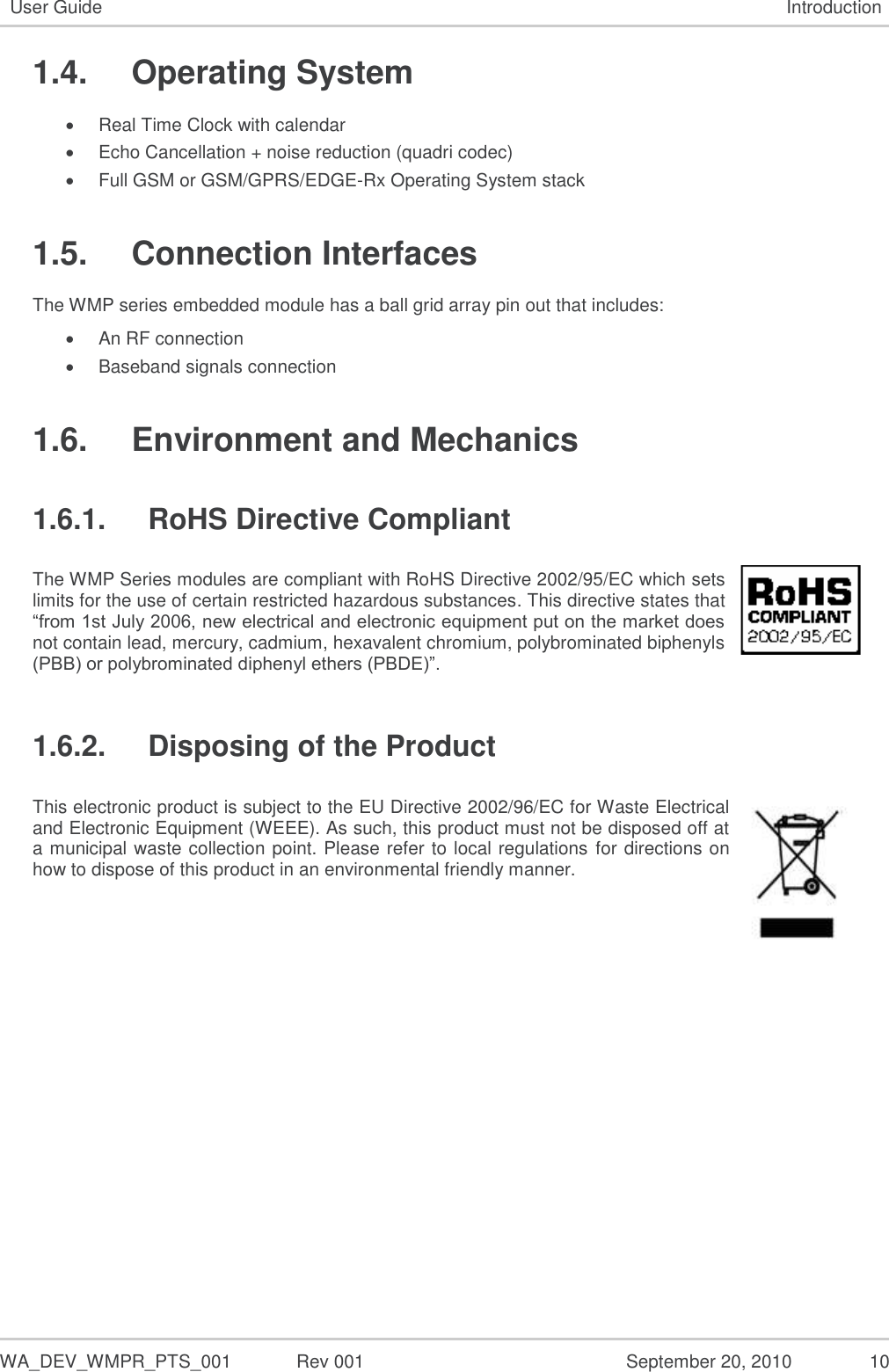   WA_DEV_WMPR_PTS_001  Rev 001  September 20, 2010  10 User Guide Introduction 1.4.  Operating System  Real Time Clock with calendar  Echo Cancellation + noise reduction (quadri codec)  Full GSM or GSM/GPRS/EDGE-Rx Operating System stack 1.5.  Connection Interfaces The WMP series embedded module has a ball grid array pin out that includes:  An RF connection   Baseband signals connection 1.6.  Environment and Mechanics 1.6.1.  RoHS Directive Compliant The WMP Series modules are compliant with RoHS Directive 2002/95/EC which sets limits for the use of certain restricted hazardous substances. This directive states that “from 1st July 2006, new electrical and electronic equipment put on the market does not contain lead, mercury, cadmium, hexavalent chromium, polybrominated biphenyls (PBB) or polybrominated diphenyl ethers (PBDE)”.  1.6.2.  Disposing of the Product This electronic product is subject to the EU Directive 2002/96/EC for Waste Electrical and Electronic Equipment (WEEE). As such, this product must not be disposed off at a municipal waste collection point. Please refer to local regulations for directions on how to dispose of this product in an environmental friendly manner.    