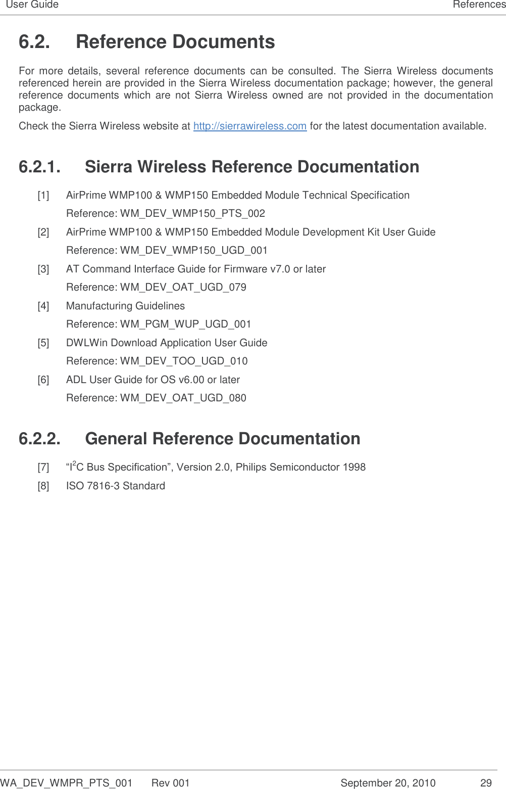   WA_DEV_WMPR_PTS_001  Rev 001  September 20, 2010  29 User Guide References 6.2.  Reference Documents For  more  details,  several  reference  documents  can  be  consulted.  The  Sierra  Wireless  documents referenced herein are provided in the Sierra Wireless documentation package; however, the general reference  documents  which  are  not  Sierra  Wireless  owned  are  not  provided  in  the  documentation package. Check the Sierra Wireless website at http://sierrawireless.com for the latest documentation available. 6.2.1.  Sierra Wireless Reference Documentation [1] AirPrime WMP100 &amp; WMP150 Embedded Module Technical Specification Reference: WM_DEV_WMP150_PTS_002 [2] AirPrime WMP100 &amp; WMP150 Embedded Module Development Kit User Guide Reference: WM_DEV_WMP150_UGD_001 [3] AT Command Interface Guide for Firmware v7.0 or later Reference: WM_DEV_OAT_UGD_079 [4] Manufacturing Guidelines Reference: WM_PGM_WUP_UGD_001 [5] DWLWin Download Application User Guide Reference: WM_DEV_TOO_UGD_010 [6] ADL User Guide for OS v6.00 or later Reference: WM_DEV_OAT_UGD_080 6.2.2.  General Reference Documentation [7] “I2C Bus Specification”, Version 2.0, Philips Semiconductor 1998 [8] ISO 7816-3 Standard   