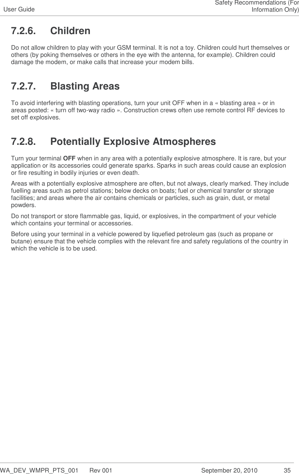   WA_DEV_WMPR_PTS_001  Rev 001  September 20, 2010  35 User Guide Safety Recommendations (For Information Only) 7.2.6.  Children Do not allow children to play with your GSM terminal. It is not a toy. Children could hurt themselves or others (by poking themselves or others in the eye with the antenna, for example). Children could damage the modem, or make calls that increase your modem bills. 7.2.7.  Blasting Areas To avoid interfering with blasting operations, turn your unit OFF when in a « blasting area » or in areas posted: « turn off two-way radio ». Construction crews often use remote control RF devices to set off explosives. 7.2.8.  Potentially Explosive Atmospheres Turn your terminal OFF when in any area with a potentially explosive atmosphere. It is rare, but your application or its accessories could generate sparks. Sparks in such areas could cause an explosion or fire resulting in bodily injuries or even death. Areas with a potentially explosive atmosphere are often, but not always, clearly marked. They include fuelling areas such as petrol stations; below decks on boats; fuel or chemical transfer or storage facilities; and areas where the air contains chemicals or particles, such as grain, dust, or metal powders. Do not transport or store flammable gas, liquid, or explosives, in the compartment of your vehicle which contains your terminal or accessories. Before using your terminal in a vehicle powered by liquefied petroleum gas (such as propane or butane) ensure that the vehicle complies with the relevant fire and safety regulations of the country in which the vehicle is to be used.      