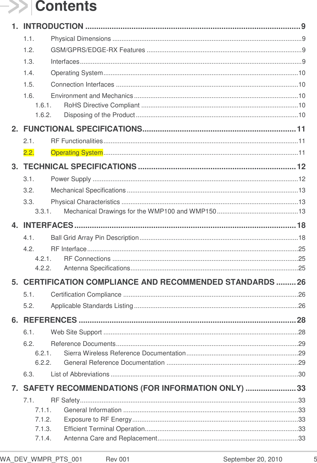  WA_DEV_WMPR_PTS_001  Rev 001  September 20, 2010  5 Contents 1. INTRODUCTION .................................................................................................. 9 1.1. Physical Dimensions ......................................................................................................... 9 1.2. GSM/GPRS/EDGE-RX Features ...................................................................................... 9 1.3. Interfaces ........................................................................................................................... 9 1.4. Operating System ............................................................................................................ 10 1.5. Connection Interfaces ..................................................................................................... 10 1.6. Environment and Mechanics ........................................................................................... 10 1.6.1. RoHS Directive Compliant ....................................................................................... 10 1.6.2. Disposing of the Product .......................................................................................... 10 2. FUNCTIONAL SPECIFICATIONS ...................................................................... 11 2.1. RF Functionalities ............................................................................................................ 11 2.2. Operating System ............................................................................................................ 11 3. TECHNICAL SPECIFICATIONS ........................................................................ 12 3.1. Power Supply .................................................................................................................. 12 3.2. Mechanical Specifications ............................................................................................... 13 3.3. Physical Characteristics .................................................................................................. 13 3.3.1. Mechanical Drawings for the WMP100 and WMP150 ............................................. 13 4. INTERFACES ..................................................................................................... 18 4.1. Ball Grid Array Pin Description ........................................................................................ 18 4.2. RF Interface ..................................................................................................................... 25 4.2.1. RF Connections ....................................................................................................... 25 4.2.2. Antenna Specifications ............................................................................................. 25 5. CERTIFICATION COMPLIANCE AND RECOMMENDED STANDARDS ......... 26 5.1. Certification Compliance ................................................................................................. 26 5.2. Applicable Standards Listing ........................................................................................... 26 6. REFERENCES ................................................................................................... 28 6.1. Web Site Support ............................................................................................................ 28 6.2. Reference Documents ..................................................................................................... 29 6.2.1. Sierra Wireless Reference Documentation .............................................................. 29 6.2.2. General Reference Documentation ......................................................................... 29 6.3. List of Abbreviations ........................................................................................................ 30 7. SAFETY RECOMMENDATIONS (FOR INFORMATION ONLY) ....................... 33 7.1. RF Safety ......................................................................................................................... 33 7.1.1. General Information ................................................................................................. 33 7.1.2. Exposure to RF Energy ............................................................................................ 33 7.1.3. Efficient Terminal Operation..................................................................................... 33 7.1.4. Antenna Care and Replacement .............................................................................. 33 
