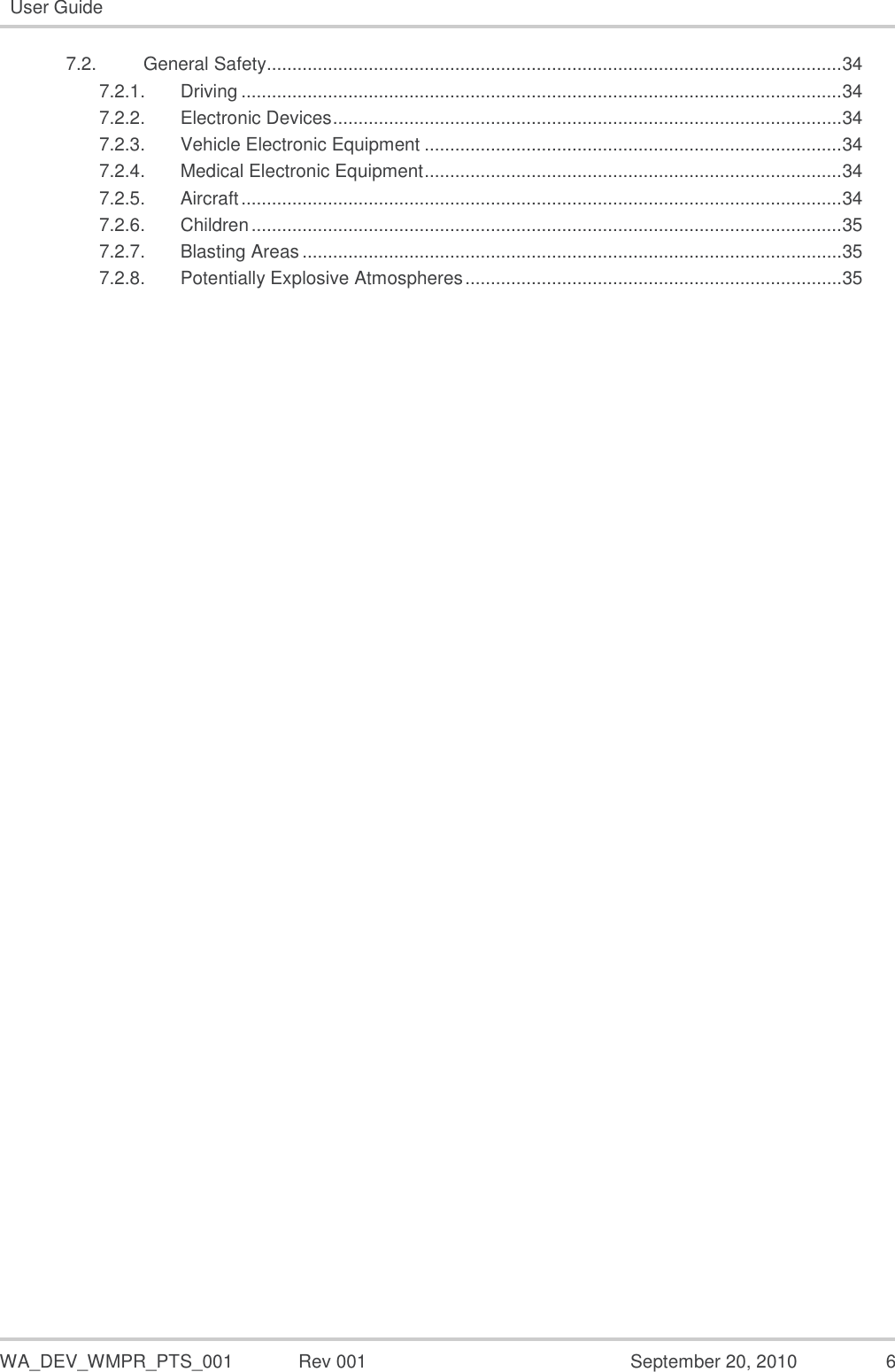   WA_DEV_WMPR_PTS_001  Rev 001  September 20, 2010  6 User Guide  7.2. General Safety................................................................................................................. 34 7.2.1. Driving ...................................................................................................................... 34 7.2.2. Electronic Devices .................................................................................................... 34 7.2.3. Vehicle Electronic Equipment .................................................................................. 34 7.2.4. Medical Electronic Equipment .................................................................................. 34 7.2.5. Aircraft ...................................................................................................................... 34 7.2.6. Children .................................................................................................................... 35 7.2.7. Blasting Areas .......................................................................................................... 35 7.2.8. Potentially Explosive Atmospheres .......................................................................... 35  