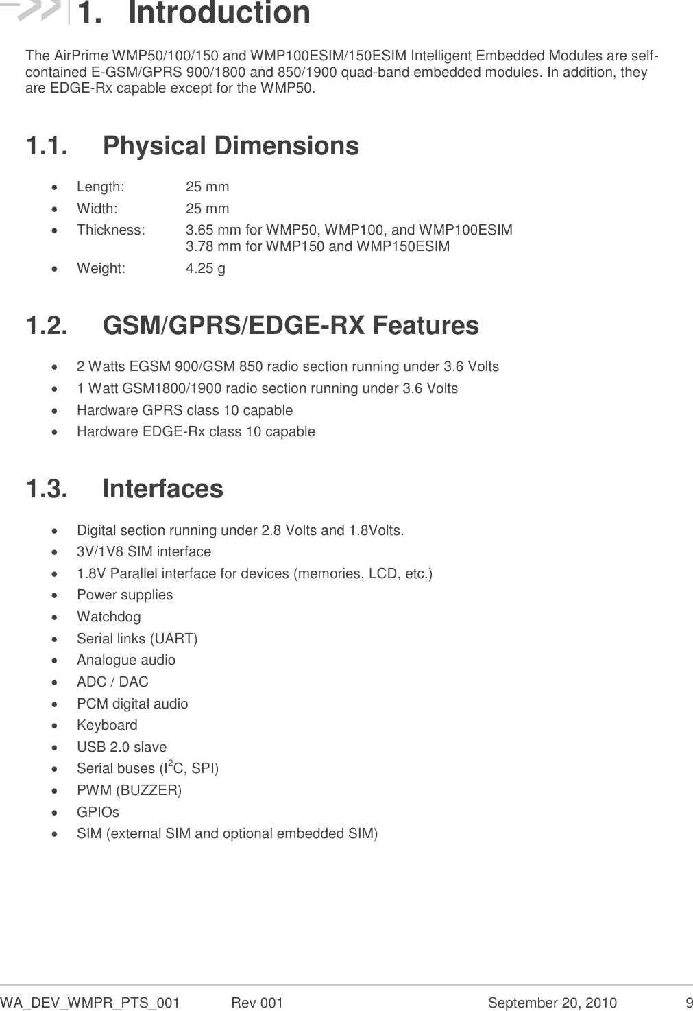  WA_DEV_WMPR_PTS_001  Rev 001  September 20, 2010  9 1.  Introduction The AirPrime WMP50/100/150 and WMP100ESIM/150ESIM Intelligent Embedded Modules are self-contained E-GSM/GPRS 900/1800 and 850/1900 quad-band embedded modules. In addition, they are EDGE-Rx capable except for the WMP50. 1.1.  Physical Dimensions  Length:     25 mm  Width:     25 mm  Thickness:   3.65 mm for WMP50, WMP100, and WMP100ESIM       3.78 mm for WMP150 and WMP150ESIM  Weight:     4.25 g 1.2.  GSM/GPRS/EDGE-RX Features  2 Watts EGSM 900/GSM 850 radio section running under 3.6 Volts  1 Watt GSM1800/1900 radio section running under 3.6 Volts  Hardware GPRS class 10 capable  Hardware EDGE-Rx class 10 capable 1.3.  Interfaces  Digital section running under 2.8 Volts and 1.8Volts.  3V/1V8 SIM interface  1.8V Parallel interface for devices (memories, LCD, etc.)  Power supplies  Watchdog  Serial links (UART)  Analogue audio  ADC / DAC  PCM digital audio   Keyboard  USB 2.0 slave  Serial buses (I2C, SPI)  PWM (BUZZER)  GPIOs  SIM (external SIM and optional embedded SIM)   