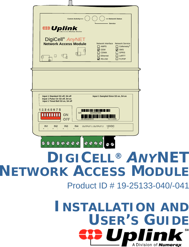 DIGICELL® ANYNET NETWORK ACCESS MODULEProduct ID # 19-25133-040/-041INSTALLATION AND  USER’S GUIDENetwork Status Service Comm Activity Input 1 Standard S3 off, S4 off Input 1 Pulse Ctr S3 off, S4 on Input 1 Timed Bell S3 on, S4 off Input 1 Sampled Siren S3 on, S4 on Network Interface  Network Service Cellemetry ® GPRS SMS 1xRTT TCP/IP RS-232 Ethernet CDMA GSM AMPS Network Access Module DigiCell ® Any NET S/N 9200920999 19-25133-070 307V100B +      -  +      -  +      -  +      - OUTPUT 1 OUTPUT 2 +       - IN112VDCIN4IN3IN2