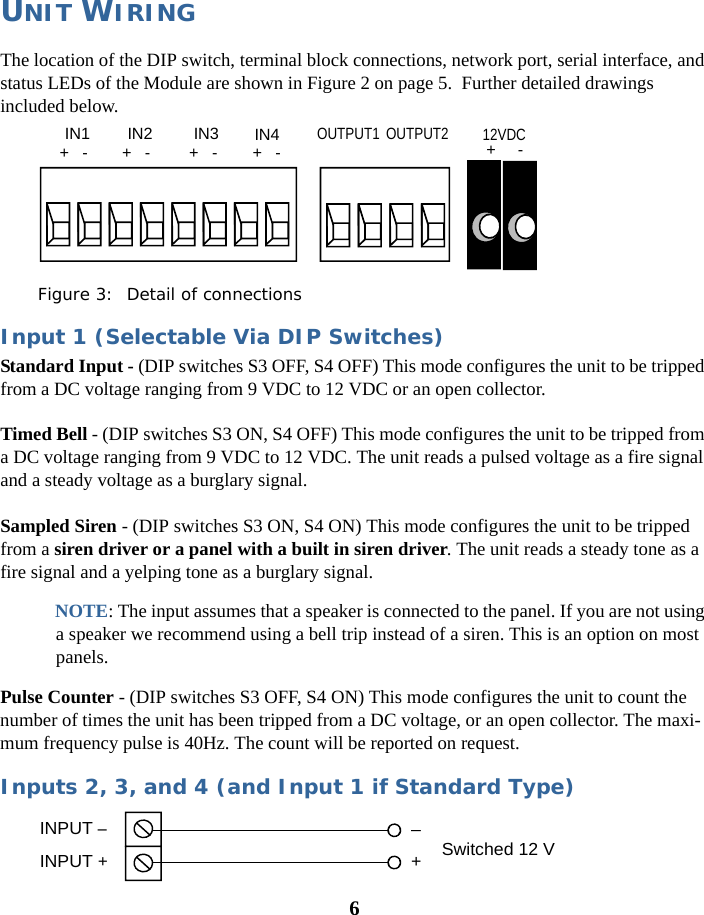 6UNIT WIRINGThe location of the DIP switch, terminal block connections, network port, serial interface, and status LEDs of the Module are shown in Figure 2 on page 5.  Further detailed drawings included below.Figure 3:  Detail of connectionsInput 1 (Selectable Via DIP Switches)Standard Input - (DIP switches S3 OFF, S4 OFF) This mode configures the unit to be tripped from a DC voltage ranging from 9 VDC to 12 VDC or an open collector. Timed Bell - (DIP switches S3 ON, S4 OFF) This mode configures the unit to be tripped from a DC voltage ranging from 9 VDC to 12 VDC. The unit reads a pulsed voltage as a fire signal and a steady voltage as a burglary signal.Sampled Siren - (DIP switches S3 ON, S4 ON) This mode configures the unit to be tripped from a siren driver or a panel with a built in siren driver. The unit reads a steady tone as a fire signal and a yelping tone as a burglary signal. NOTE: The input assumes that a speaker is connected to the panel. If you are not using a speaker we recommend using a bell trip instead of a siren. This is an option on most panels.Pulse Counter - (DIP switches S3 OFF, S4 ON) This mode configures the unit to count the number of times the unit has been tripped from a DC voltage, or an open collector. The maxi-mum frequency pulse is 40Hz. The count will be reported on request.Inputs 2, 3, and 4 (and Input 1 if Standard Type)IN1 IN2  IN3 IN4 +   -  +   -  +   -  +   - OUTPUT1 OUTPUT2  12VDC +     - INPUT –INPUT +Switched 12 V–+