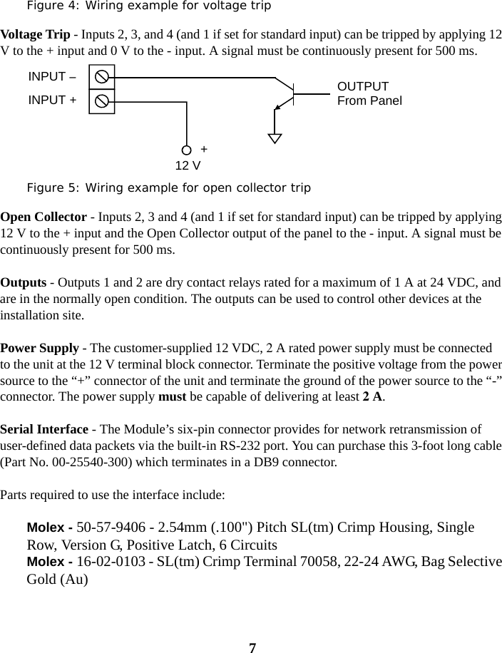 7Figure 4: Wiring example for voltage tripVoltage Trip - Inputs 2, 3, and 4 (and 1 if set for standard input) can be tripped by applying 12 V to the + input and 0 V to the - input. A signal must be continuously present for 500 ms.Figure 5: Wiring example for open collector tripOpen Collector - Inputs 2, 3 and 4 (and 1 if set for standard input) can be tripped by applying 12 V to the + input and the Open Collector output of the panel to the - input. A signal must be continuously present for 500 ms.Outputs - Outputs 1 and 2 are dry contact relays rated for a maximum of 1 A at 24 VDC, and are in the normally open condition. The outputs can be used to control other devices at the installation site.Power Supply - The customer-supplied 12 VDC, 2 A rated power supply must be connected to the unit at the 12 V terminal block connector. Terminate the positive voltage from the power source to the “+” connector of the unit and terminate the ground of the power source to the “-” connector. The power supply must be capable of delivering at least 2 A.Serial Interface - The Module’s six-pin connector provides for network retransmission of user-defined data packets via the built-in RS-232 port. You can purchase this 3-foot long cable (Part No. 00-25540-300) which terminates in a DB9 connector.Parts required to use the interface include: Molex - 50-57-9406 - 2.54mm (.100&quot;) Pitch SL(tm) Crimp Housing, Single Row, Version G, Positive Latch, 6 CircuitsMolex - 16-02-0103 - SL(tm) Crimp Terminal 70058, 22-24 AWG, Bag Selective Gold (Au)INPUT –INPUT ++12 VOUTPUTFrom Panel