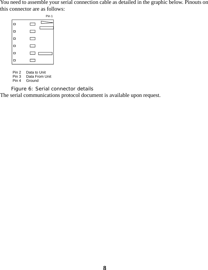 8You need to assemble your serial connection cable as detailed in the graphic below. Pinouts on this connector are as follows:Figure 6: Serial connector detailsThe serial communications protocol document is available upon request.Pin 1Pin 2     Data to UnitPin 3     Data From UnitPin 4     Ground