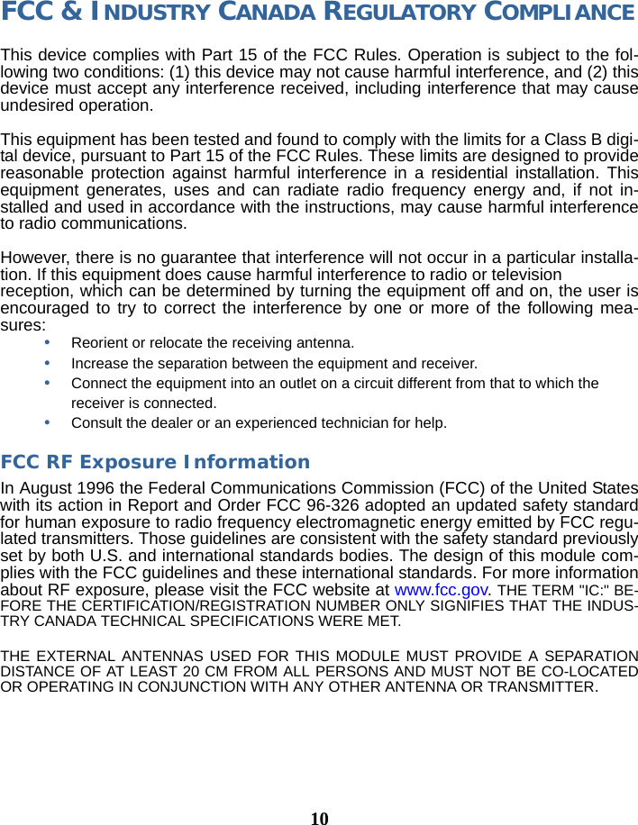 10FCC &amp; INDUSTRY CANADA REGULATORY COMPLIANCEThis device complies with Part 15 of the FCC Rules. Operation is subject to the fol-lowing two conditions: (1) this device may not cause harmful interference, and (2) this device must accept any interference received, including interference that may cause undesired operation.  This equipment has been tested and found to comply with the limits for a Class B digi-tal device, pursuant to Part 15 of the FCC Rules. These limits are designed to provide reasonable protection against harmful interference in a residential installation. This equipment generates, uses and can radiate radio frequency energy and, if not in-stalled and used in accordance with the instructions, may cause harmful interference to radio communications.However, there is no guarantee that interference will not occur in a particular installa-tion. If this equipment does cause harmful interference to radio or televisionreception, which can be determined by turning the equipment off and on, the user is encouraged to try to correct the interference by one or more of the following mea-sures:•Reorient or relocate the receiving antenna.•Increase the separation between the equipment and receiver.•Connect the equipment into an outlet on a circuit different from that to which the receiver is connected.•Consult the dealer or an experienced technician for help.FCC RF Exposure Information In August 1996 the Federal Communications Commission (FCC) of the United States with its action in Report and Order FCC 96-326 adopted an updated safety standard for human exposure to radio frequency electromagnetic energy emitted by FCC regu-lated transmitters. Those guidelines are consistent with the safety standard previously set by both U.S. and international standards bodies. The design of this module com-plies with the FCC guidelines and these international standards. For more information about RF exposure, please visit the FCC website at www.fcc.gov. THE TERM &quot;IC:&quot; BE-FORE THE CERTIFICATION/REGISTRATION NUMBER ONLY SIGNIFIES THAT THE INDUS-TRY CANADA TECHNICAL SPECIFICATIONS WERE MET.THE EXTERNAL ANTENNAS USED FOR THIS MODULE MUST PROVIDE A SEPARATION DISTANCE OF AT LEAST 20 CM FROM ALL PERSONS AND MUST NOT BE CO-LOCATED OR OPERATING IN CONJUNCTION WITH ANY OTHER ANTENNA OR TRANSMITTER.