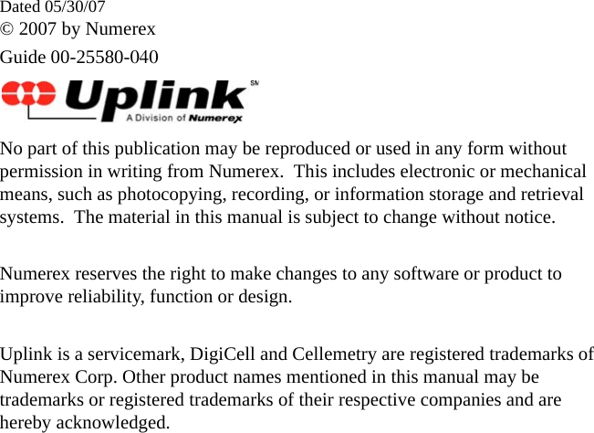 Dated 05/30/07© 2007 by NumerexGuide 00-25580-040No part of this publication may be reproduced or used in any form without permission in writing from Numerex.  This includes electronic or mechanical means, such as photocopying, recording, or information storage and retrieval systems.  The material in this manual is subject to change without notice.Numerex reserves the right to make changes to any software or product to improve reliability, function or design.Uplink is a servicemark, DigiCell and Cellemetry are registered trademarks of Numerex Corp. Other product names mentioned in this manual may be trademarks or registered trademarks of their respective companies and are hereby acknowledged.