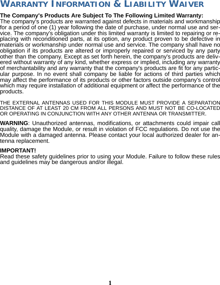 1WARRANTY INFORMATION &amp; LIABILITY WAIVERThe Company&apos;s Products Are Subject To The Following Limited Warranty: The company&apos;s products are warranted against defects in materials and workmanship for a period of one (1) year following the date of purchase, under normal use and ser-vice. The company&apos;s obligation under this limited warranty is limited to repairing or re-placing with reconditioned parts, at its option, any product proven to be defective in materials or workmanship under normal use and service. The company shall have no obligation if its products are altered or improperly repaired or serviced by any party other than the company. Except as set forth herein, the company&apos;s products are deliv-ered without warranty of any kind, whether express or implied, including any warranty of merchantability and any warranty that the company&apos;s products are fit for any partic-ular purpose. In no event shall company be liable for actions of third parties which may affect the performance of its products or other factors outside company&apos;s control which may require installation of additional equipment or affect the performance of the products.THE EXTERNAL ANTENNAS USED FOR THIS MODULE MUST PROVIDE A SEPARATION DISTANCE OF AT LEAST 20 CM FROM ALL PERSONS AND MUST NOT BE CO-LOCATED OR OPERATING IN CONJUNCTION WITH ANY OTHER ANTENNA OR TRANSMITTER.WARNING: Unauthorized antennas, modifications, or attachments could impair call quality, damage the Module, or result in violation of FCC regulations. Do not use the Module with a damaged antenna. Please contact your local authorized dealer for an-tenna replacement. IMPORTANT! Read these safety guidelines prior to using your Module. Failure to follow these rules and guidelines may be dangerous and/or illegal.