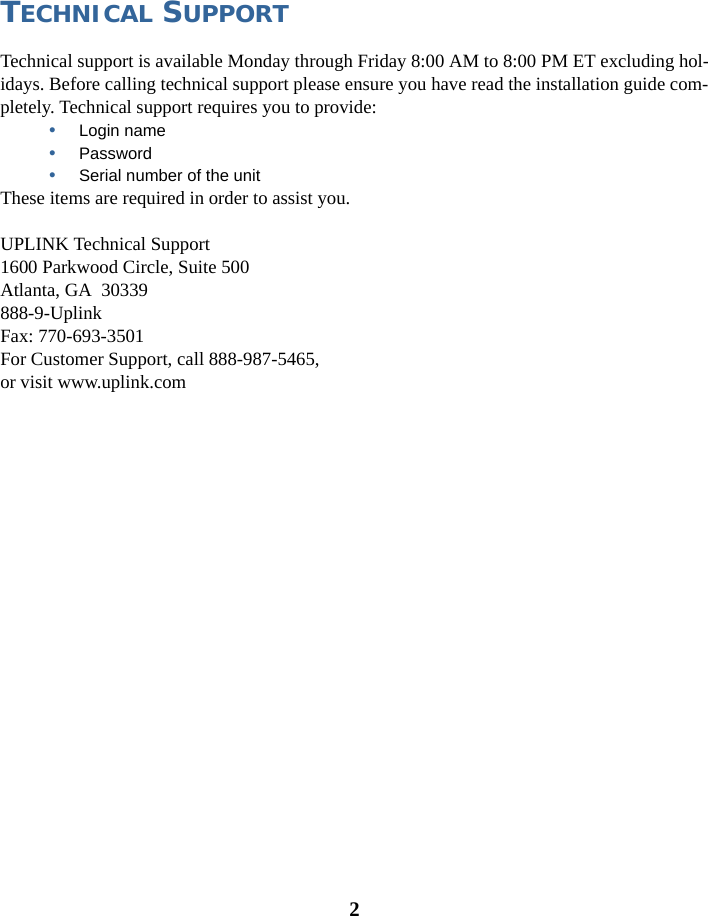 2TECHNICAL SUPPORTTechnical support is available Monday through Friday 8:00 AM to 8:00 PM ET excluding hol-idays. Before calling technical support please ensure you have read the installation guide com-pletely. Technical support requires you to provide:•Login name•Password•Serial number of the unitThese items are required in order to assist you. UPLINK Technical Support1600 Parkwood Circle, Suite 500Atlanta, GA  30339888-9-UplinkFax: 770-693-3501For Customer Support, call 888-987-5465, or visit www.uplink.com