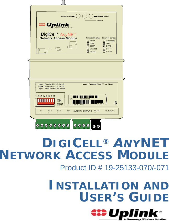 DIGICELL® ANYNET NETWORK ACCESS MODULEProduct ID # 19-25133-070/-071INSTALLATION AND  USER’S GUIDENetwork StatusServiceComm ActivityInput 1 Standard S3 off, S4 offInput 1 Pulse Ctr S3 off, S4 onInput 1 Timed Bell S3 on, S4 offInput 1 Sampled Siren S3 on, S4 onNetwork Interface Network ServiceCellemetry®GPRSSMS1xRTTTCP/IPRS-232EthernetCDMAGSMAMPSNetwork Access ModuleDigiCell®AnyNETIN 1 IN 2 IN 3 IN 4+      - +      - +      - +      -OUTPUT 1 OUTPUT 2 12 VDC+       - NETWORKS/N 920092099919-25133-070307V100B