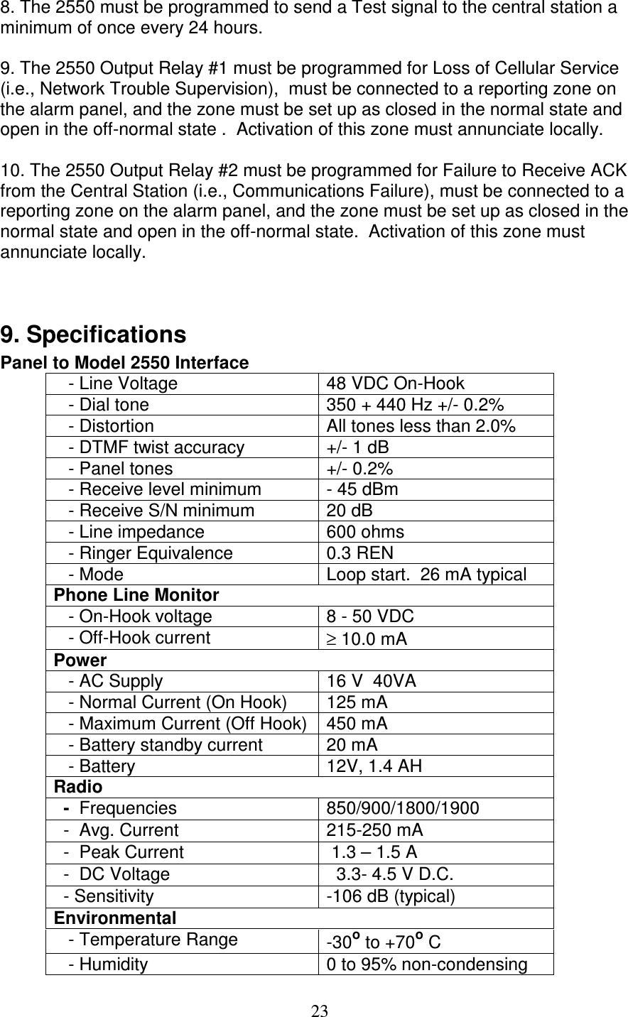   23 8. The 2550 must be programmed to send a Test signal to the central station a minimum of once every 24 hours.  9. The 2550 Output Relay #1 must be programmed for Loss of Cellular Service (i.e., Network Trouble Supervision),  must be connected to a reporting zone on the alarm panel, and the zone must be set up as closed in the normal state and open in the off-normal state .  Activation of this zone must annunciate locally.  10. The 2550 Output Relay #2 must be programmed for Failure to Receive ACK from the Central Station (i.e., Communications Failure), must be connected to a reporting zone on the alarm panel, and the zone must be set up as closed in the normal state and open in the off-normal state.  Activation of this zone must annunciate locally.   9. Specifications Panel to Model 2550 Interface    - Line Voltage  48 VDC On-Hook    - Dial tone  350 + 440 Hz +/- 0.2%    - Distortion  All tones less than 2.0%    - DTMF twist accuracy  +/- 1 dB    - Panel tones  +/- 0.2%    - Receive level minimum  - 45 dBm    - Receive S/N minimum  20 dB    - Line impedance  600 ohms    - Ringer Equivalence  0.3 REN    - Mode  Loop start.  26 mA typical Phone Line Monitor    - On-Hook voltage  8 - 50 VDC     - Off-Hook current  ≥ 10.0 mA  Power    - AC Supply  16 V  40VA    - Normal Current (On Hook)  125 mA     - Maximum Current (Off Hook)  450 mA     - Battery standby current  20 mA    - Battery  12V, 1.4 AH Radio   -  Frequencies  850/900/1800/1900   -  Avg. Current  215-250 mA   -  Peak Current   1.3 – 1.5 A   -  DC Voltage    3.3- 4.5 V D.C.   - Sensitivity   -106 dB (typical) Environmental         - Temperature Range  -30o to +70o C    - Humidity  0 to 95% non-condensing 