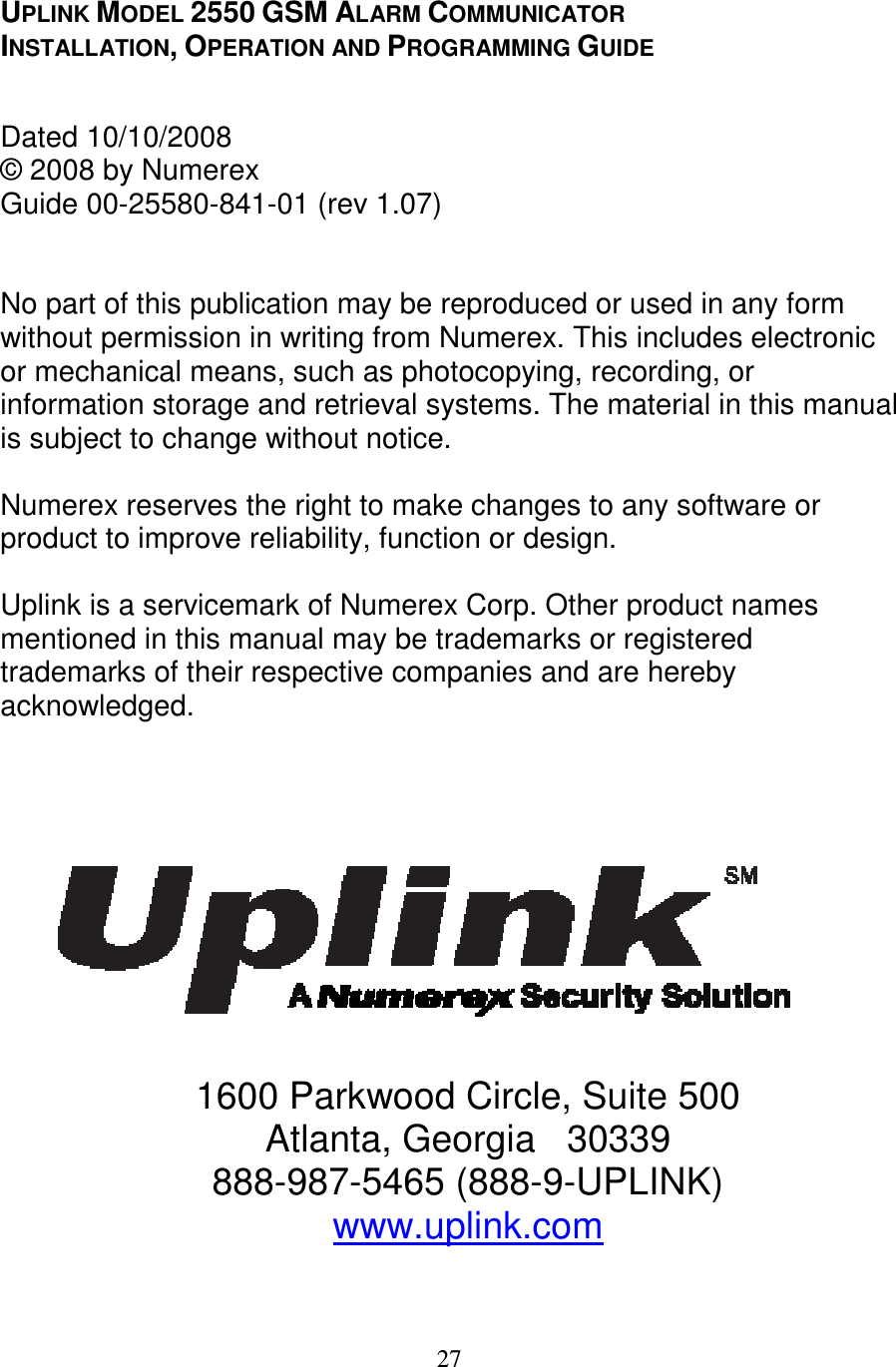   27   UPLINK MODEL 2550 GSM ALARM COMMUNICATOR INSTALLATION, OPERATION AND PROGRAMMING GUIDE   Dated 10/10/2008  © 2008 by Numerex  Guide 00-25580-841-01 (rev 1.07)   No part of this publication may be reproduced or used in any form without permission in writing from Numerex. This includes electronic or mechanical means, such as photocopying, recording, or information storage and retrieval systems. The material in this manual is subject to change without notice.   Numerex reserves the right to make changes to any software or product to improve reliability, function or design.   Uplink is a servicemark of Numerex Corp. Other product names mentioned in this manual may be trademarks or registered trademarks of their respective companies and are hereby acknowledged.       1600 Parkwood Circle, Suite 500 Atlanta, Georgia   30339 888-987-5465 (888-9-UPLINK) www.uplink.com  