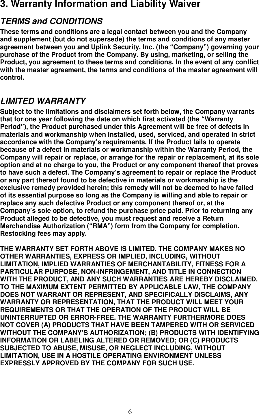   6 3. Warranty Information and Liability Waiver TERMS and CONDITIONS  These terms and conditions are a legal contact between you and the Company and supplement (but do not supersede) the terms and conditions of any master agreement between you and Uplink Security, Inc. (the “Company”) governing your purchase of the Product from the Company. By using, marketing, or selling the Product, you agreement to these terms and conditions. In the event of any conflict with the master agreement, the terms and conditions of the master agreement will control.   LIMITED WARRANTY  Subject to the limitations and disclaimers set forth below, the Company warrants that for one year following the date on which first activated (the “Warranty Period”), the Product purchased under this Agreement will be free of defects in materials and workmanship when installed, used, serviced, and operated in strict accordance with the Company’s requirements. If the Product fails to operate because of a defect in materials or workmanship within the Warranty Period, the Company will repair or replace, or arrange for the repair or replacement, at its sole option and at no charge to you, the Product or any component thereof that proves to have such a defect. The Company’s agreement to repair or replace the Product or any part thereof found to be defective in materials or workmanship is the exclusive remedy provided herein; this remedy will not be deemed to have failed of its essential purpose so long as the Company is willing and able to repair or replace any such defective Product or any component thereof or, at the Company’s sole option, to refund the purchase price paid. Prior to returning any Product alleged to be defective, you must request and receive a Return Merchandise Authorization (“RMA”) form from the Company for completion. Restocking fees may apply.   THE WARRANTY SET FORTH ABOVE IS LIMITED. THE COMPANY MAKES NO OTHER WARRANTIES, EXPRESS OR IMPLIED, INCLUDING, WITHOUT LIMITATION, IMPLIED WARRANTIES OF MERCHANTABILITY, FITNESS FOR A PARTICULAR PURPOSE, NON-INFRINGEMENT, AND TITLE IN CONNECTION WITH THE PRODUCT, AND ANY SUCH WARRANTIES ARE HEREBY DISCLAIMED. TO THE MAXIMUM EXTENT PERMITTED BY APPLICABLE LAW, THE COMPANY DOES NOT WARRANT OR REPRESENT, AND SPECIFICALLY DISCLAIMS, ANY WARRANTY OR REPRESENTATION, THAT THE PRODUCT WILL MEET YOUR REQUIREMENTS OR THAT THE OPERATION OF THE PRODUCT WILL BE UNINTERRUPTED OR ERROR-FREE. THE WARRANTY FURTHERMORE DOES NOT COVER (A) PRODUCTS THAT HAVE BEEN TAMPERED WITH OR SERVICED WITHOUT THE COMPANY’S AUTHORIZATION; (B) PRODUCTS WITH IDENTIFYING INFORMATION OR LABELING ALTERED OR REMOVED; OR (C) PRODUCTS SUBJECTED TO ABUSE, MISUSE, OR NEGLECT INCLUDING, WITHOUT LIMITATION, USE IN A HOSTILE OPERATING ENVIRONMENT UNLESS EXPRESSLY APPROVED BY THE COMPANY FOR SUCH USE.   