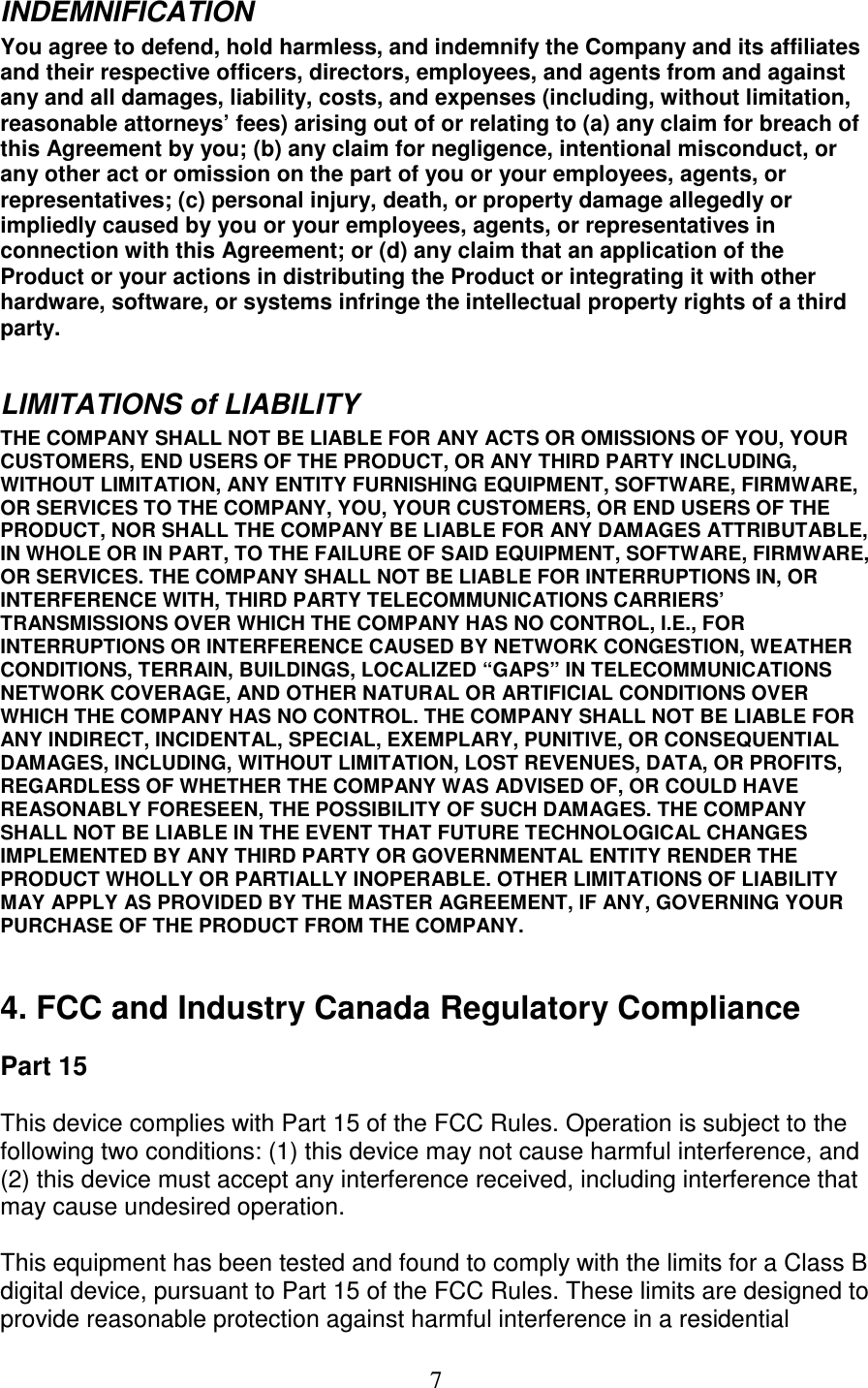   7 INDEMNIFICATION  You agree to defend, hold harmless, and indemnify the Company and its affiliates and their respective officers, directors, employees, and agents from and against any and all damages, liability, costs, and expenses (including, without limitation, reasonable attorneys’ fees) arising out of or relating to (a) any claim for breach of this Agreement by you; (b) any claim for negligence, intentional misconduct, or any other act or omission on the part of you or your employees, agents, or representatives; (c) personal injury, death, or property damage allegedly or impliedly caused by you or your employees, agents, or representatives in connection with this Agreement; or (d) any claim that an application of the Product or your actions in distributing the Product or integrating it with other hardware, software, or systems infringe the intellectual property rights of a third party.   LIMITATIONS of LIABILITY  THE COMPANY SHALL NOT BE LIABLE FOR ANY ACTS OR OMISSIONS OF YOU, YOUR CUSTOMERS, END USERS OF THE PRODUCT, OR ANY THIRD PARTY INCLUDING, WITHOUT LIMITATION, ANY ENTITY FURNISHING EQUIPMENT, SOFTWARE, FIRMWARE, OR SERVICES TO THE COMPANY, YOU, YOUR CUSTOMERS, OR END USERS OF THE PRODUCT, NOR SHALL THE COMPANY BE LIABLE FOR ANY DAMAGES ATTRIBUTABLE, IN WHOLE OR IN PART, TO THE FAILURE OF SAID EQUIPMENT, SOFTWARE, FIRMWARE, OR SERVICES. THE COMPANY SHALL NOT BE LIABLE FOR INTERRUPTIONS IN, OR INTERFERENCE WITH, THIRD PARTY TELECOMMUNICATIONS CARRIERS’ TRANSMISSIONS OVER WHICH THE COMPANY HAS NO CONTROL, I.E., FOR INTERRUPTIONS OR INTERFERENCE CAUSED BY NETWORK CONGESTION, WEATHER CONDITIONS, TERRAIN, BUILDINGS, LOCALIZED “GAPS” IN TELECOMMUNICATIONS NETWORK COVERAGE, AND OTHER NATURAL OR ARTIFICIAL CONDITIONS OVER WHICH THE COMPANY HAS NO CONTROL. THE COMPANY SHALL NOT BE LIABLE FOR ANY INDIRECT, INCIDENTAL, SPECIAL, EXEMPLARY, PUNITIVE, OR CONSEQUENTIAL DAMAGES, INCLUDING, WITHOUT LIMITATION, LOST REVENUES, DATA, OR PROFITS, REGARDLESS OF WHETHER THE COMPANY WAS ADVISED OF, OR COULD HAVE REASONABLY FORESEEN, THE POSSIBILITY OF SUCH DAMAGES. THE COMPANY SHALL NOT BE LIABLE IN THE EVENT THAT FUTURE TECHNOLOGICAL CHANGES IMPLEMENTED BY ANY THIRD PARTY OR GOVERNMENTAL ENTITY RENDER THE PRODUCT WHOLLY OR PARTIALLY INOPERABLE. OTHER LIMITATIONS OF LIABILITY MAY APPLY AS PROVIDED BY THE MASTER AGREEMENT, IF ANY, GOVERNING YOUR PURCHASE OF THE PRODUCT FROM THE COMPANY.  4. FCC and Industry Canada Regulatory Compliance Part 15 This device complies with Part 15 of the FCC Rules. Operation is subject to the following two conditions: (1) this device may not cause harmful interference, and (2) this device must accept any interference received, including interference that may cause undesired operation. This equipment has been tested and found to comply with the limits for a Class B digital device, pursuant to Part 15 of the FCC Rules. These limits are designed to provide reasonable protection against harmful interference in a residential 