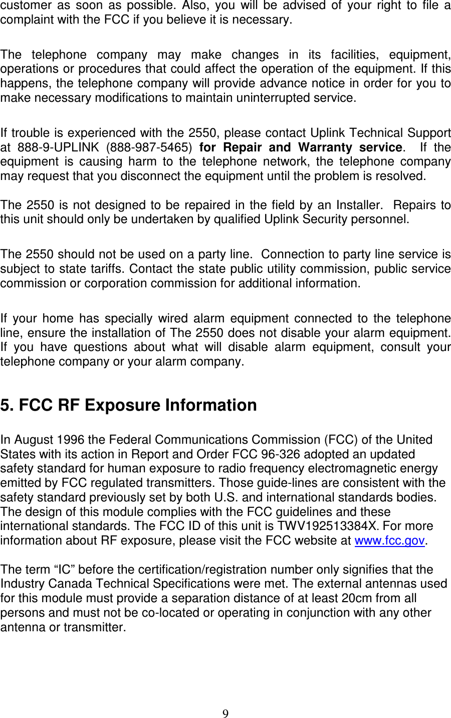   9 customer  as  soon  as  possible.  Also,  you  will  be  advised  of  your  right  to  file  a complaint with the FCC if you believe it is necessary.  The  telephone  company  may  make  changes  in  its  facilities,  equipment, operations or procedures that could affect the operation of the equipment. If this happens, the telephone company will provide advance notice in order for you to make necessary modifications to maintain uninterrupted service.  If trouble is experienced with the 2550, please contact Uplink Technical Support at  888-9-UPLINK  (888-987-5465)  for  Repair  and  Warranty  service.    If  the equipment  is  causing  harm  to  the  telephone  network,  the  telephone  company may request that you disconnect the equipment until the problem is resolved.  The 2550 is not  designed to be repaired in the field by an Installer.  Repairs to this unit should only be undertaken by qualified Uplink Security personnel.  The 2550 should not be used on a party line.  Connection to party line service is subject to state tariffs. Contact the state public utility commission, public service commission or corporation commission for additional information.  If  your  home  has  specially  wired  alarm  equipment  connected  to  the  telephone line, ensure the installation of The 2550 does not disable your alarm equipment. If  you  have  questions  about  what  will  disable  alarm  equipment,  consult  your telephone company or your alarm company.  5. FCC RF Exposure Information   In August 1996 the Federal Communications Commission (FCC) of the United States with its action in Report and Order FCC 96-326 adopted an updated safety standard for human exposure to radio frequency electromagnetic energy emitted by FCC regulated transmitters. Those guide-lines are consistent with the safety standard previously set by both U.S. and international standards bodies. The design of this module complies with the FCC guidelines and these international standards. The FCC ID of this unit is TWV192513384X. For more information about RF exposure, please visit the FCC website at www.fcc.gov.  The term “IC” before the certification/registration number only signifies that the Industry Canada Technical Specifications were met. The external antennas used for this module must provide a separation distance of at least 20cm from all persons and must not be co-located or operating in conjunction with any other antenna or transmitter.  