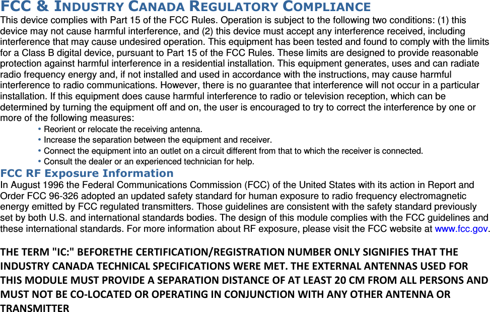 FCC &amp; INDUSTRY CANADA REGULATORY COMPLIANCE This device complies with Part 15 of the FCC Rules. Operation is subject to the following two conditions: (1) this device may not cause harmful interference, and (2) this device must accept any interference received, including interference that may cause undesired operation. This equipment has been tested and found to comply with the limits for a Class B digital device, pursuant to Part 15 of the FCC Rules. These limits are designed to provide reasonable protection against harmful interference in a residential installation. This equipment generates, uses and can radiate radio frequency energy and, if not installed and used in accordance with the instructions, may cause harmful interference to radio communications. However, there is no guarantee that interference will not occur in a particular installation. If this equipment does cause harmful interference to radio or television reception, which can be determined by turning the equipment off and on, the user is encouraged to try to correct the interference by one or more of the following measures: • Reorient or relocate the receiving antenna. • Increase the separation between the equipment and receiver. • Connect the equipment into an outlet on a circuit different from that to which the receiver is connected. • Consult the dealer or an experienced technician for help. FCC RF Exposure Information In August 1996 the Federal Communications Commission (FCC) of the United States with its action in Report and Order FCC 96-326 adopted an updated safety standard for human exposure to radio frequency electromagnetic energy emitted by FCC regulated transmitters. Those guidelines are consistent with the safety standard previously set by both U.S. and international standards bodies. The design of this module complies with the FCC guidelines and these international standards. For more information about RF exposure, please visit the FCC website at www.fcc.gov.   THE TERM &quot;IC:&quot; BEFORETHE CERTIFICATION/REGISTRATION NUMBER ONLY SIGNIFIES THAT THE INDUSTRY CANADA TECHNICAL SPECIFICATIONS WERE MET. THE EXTERNAL ANTENNAS USED FOR THIS MODULE MUST PROVIDE A SEPARATION DISTANCE OF AT LEAST 20 CM FROM ALL PERSONS AND MUST NOT BE CO-LOCATED OR OPERATING IN CONJUNCTION WITH ANY OTHER ANTENNA OR TRANSMITTER 