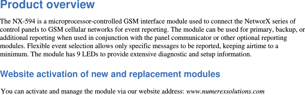 Product overview  The NX-594 is a microprocessor-controlled GSM interface module used to connect the NetworX series of control panels to GSM cellular networks for event reporting. The module can be used for primary, backup, or additional reporting when used in conjunction with the panel communicator or other optional reporting modules. Flexible event selection allows only specific messages to be reported, keeping airtime to a minimum. The module has 9 LEDs to provide extensive diagnostic and setup information.  Website activation of new and replacement modules  You can activate and manage the module via our website address: www.numerexsolutions.com 