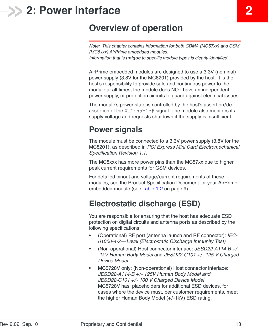 Rev 2.02  Sep.10 Proprietary and Confidential 1322: Power InterfaceOverview of operationNote: This chapter contains information for both CDMA (MC57xx) and GSM (MC8xxx) AirPrime embedded modules.Information that is unique to specific module types is clearly identified.AirPrime embedded modules are designed to use a 3.3V (nominal) power supply (3.8V for the MC8201) provided by the host. It is the host’s responsibility to provide safe and continuous power to the module at all times; the module does NOT have an independent power supply, or protection circuits to guard against electrical issues.The module’s power state is controlled by the host’s assertion/de-assertion of the W_Disable# signal. The module also monitors its supply voltage and requests shutdown if the supply is insufficient.Power signalsThe module must be connected to a 3.3V power supply (3.8V for the MC8201), as described in PCI Express Mini Card Electromechanical Specification Revision 1.1.The MC8xxx has more power pins than the MC57xx due to higher peak current requirements for GSM devices.For detailed pinout and voltage/current requirements of these modules, see the Product Specification Document for your AirPrime embedded module (see Ta b l e 1 - 2  on page 9).Electrostatic discharge (ESD)You are responsible for ensuring that the host has adequate ESD protection on digital circuits and antenna ports as described by the following specifications:•(Operational) RF port (antenna launch and RF connector): IEC-61000-4-2—Level (Electrostatic Discharge Immunity Test)•(Non-operational) Host connector interface: JESD22-A114-B +/-1kV Human Body Model and JESD22-C101 +/- 125 V Charged Device Model•MC5728V only: (Non-operational) Host connector interface: JESD22-A114-B +/- 125V Human Body Model and JESD22-C101 +/- 100 V Charged Device ModelMC5728V has  placeholders for additional ESD devices, for cases where the device must, per customer requirements, meet the higher Human Body Model (+/-1kV) ESD rating.