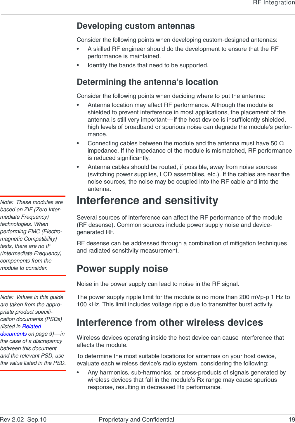 RF IntegrationRev 2.02  Sep.10 Proprietary and Confidential 19Developing custom antennasConsider the following points when developing custom-designed antennas:•A skilled RF engineer should do the development to ensure that the RF performance is maintained.•Identify the bands that need to be supported.Determining the antenna’s locationConsider the following points when deciding where to put the antenna:•Antenna location may affect RF performance. Although the module is shielded to prevent interference in most applications, the placement of the antenna is still very important—if the host device is insufficiently shielded, high levels of broadband or spurious noise can degrade the module’s perfor-mance.•Connecting cables between the module and the antenna must have 50  impedance. If the impedance of the module is mismatched, RF performance is reduced significantly.•Antenna cables should be routed, if possible, away from noise sources (switching power supplies, LCD assemblies, etc.). If the cables are near the noise sources, the noise may be coupled into the RF cable and into the antenna.Note: These modules are based on ZIF (Zero Inter-mediate Frequency) technologies. When performing EMC (Electro-magnetic Compatibility) tests, there are no IF (Intermediate Frequency) components from the module to consider.Interference and sensitivitySeveral sources of interference can affect the RF performance of the module (RF desense). Common sources include power supply noise and device-generated RF.RF desense can be addressed through a combination of mitigation techniques and radiated sensitivity measurement.Power supply noiseNoise in the power supply can lead to noise in the RF signal. Note: Values in this guide are taken from the appro-priate product specifi-cation documents (PSDs) (listed in Related documents on page 9)—in the case of a discrepancy between this document and the relevant PSD, use the value listed in the PSD.The power supply ripple limit for the module is no more than 200 mVp-p 1 Hz to 100 kHz. This limit includes voltage ripple due to transmitter burst activity.Interference from other wireless devicesWireless devices operating inside the host device can cause interference that affects the module.To determine the most suitable locations for antennas on your host device, evaluate each wireless device’s radio system, considering the following:•Any harmonics, sub-harmonics, or cross-products of signals generated by wireless devices that fall in the module’s Rx range may cause spurious response, resulting in decreased Rx performance.