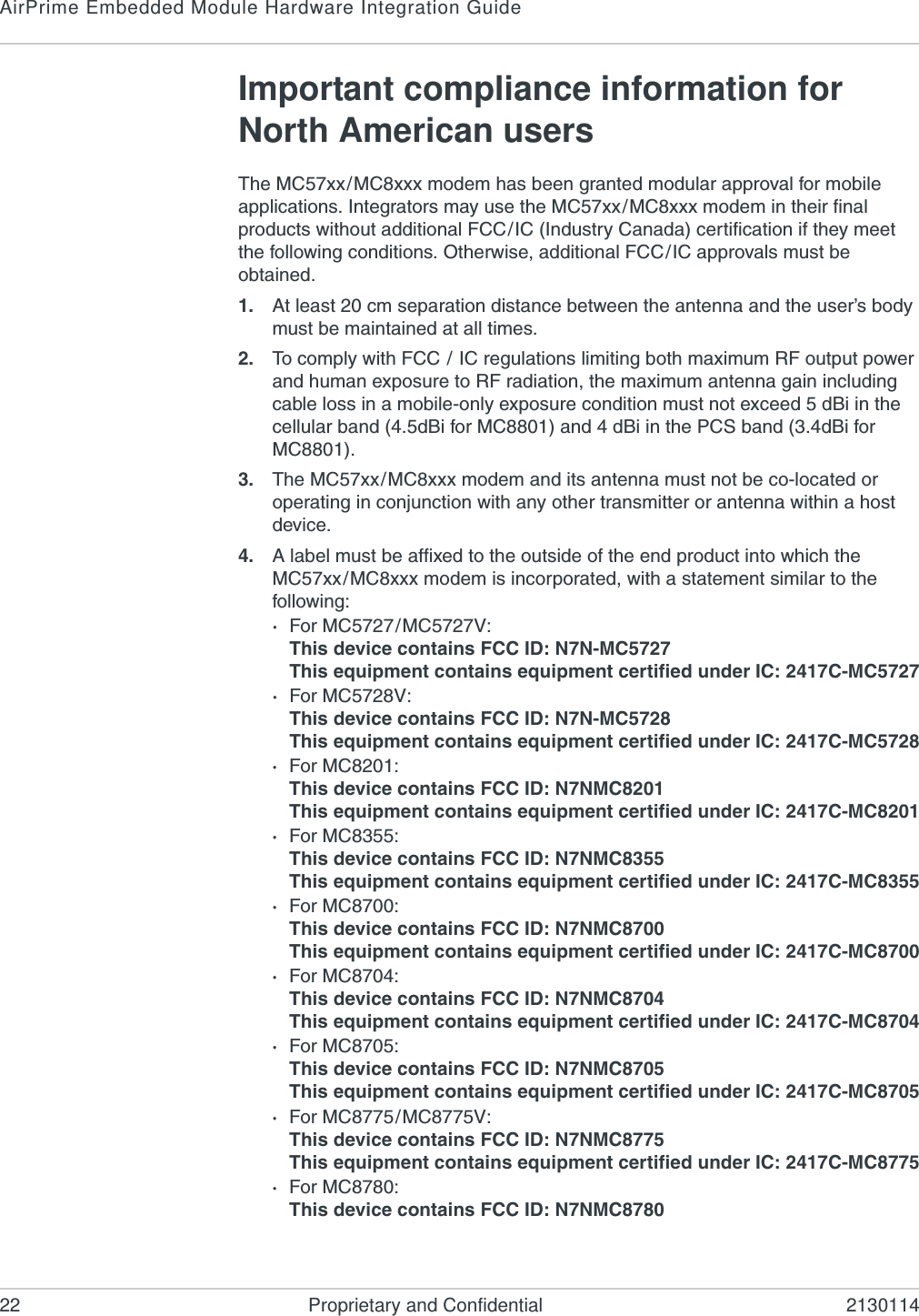 AirPrime Embedded Module Hardware Integration Guide22 Proprietary and Confidential 2130114Important compliance information for North American usersThe MC57xx/MC8xxx modem has been granted modular approval for mobile applications. Integrators may use the MC57xx/MC8xxx modem in their final products without additional FCC/IC (Industry Canada) certification if they meet the following conditions. Otherwise, additional FCC/IC approvals must be obtained.1. At least 20 cm separation distance between the antenna and the user’s body must be maintained at all times.2. To comply with FCC / IC regulations limiting both maximum RF output power and human exposure to RF radiation, the maximum antenna gain including cable loss in a mobile-only exposure condition must not exceed 5 dBi in the cellular band (4.5dBi for MC8801) and 4 dBi in the PCS band (3.4dBi for MC8801).3. The MC57xx/MC8xxx modem and its antenna must not be co-located or operating in conjunction with any other transmitter or antenna within a host device.4. A label must be affixed to the outside of the end product into which the MC57xx/MC8xxx modem is incorporated, with a statement similar to the following:·For MC5727/MC5727V:This device contains FCC ID: N7N-MC5727This equipment contains equipment certified under IC: 2417C-MC5727·For MC5728V:This device contains FCC ID: N7N-MC5728This equipment contains equipment certified under IC: 2417C-MC5728·For MC8201: This device contains FCC ID: N7NMC8201This equipment contains equipment certified under IC: 2417C-MC8201·For MC8355: This device contains FCC ID: N7NMC8355This equipment contains equipment certified under IC: 2417C-MC8355·For MC8700: This device contains FCC ID: N7NMC8700This equipment contains equipment certified under IC: 2417C-MC8700·For MC8704: This device contains FCC ID: N7NMC8704This equipment contains equipment certified under IC: 2417C-MC8704·For MC8705: This device contains FCC ID: N7NMC8705This equipment contains equipment certified under IC: 2417C-MC8705·For MC8775/MC8775V: This device contains FCC ID: N7NMC8775This equipment contains equipment certified under IC: 2417C-MC8775·For MC8780: This device contains FCC ID: N7NMC8780