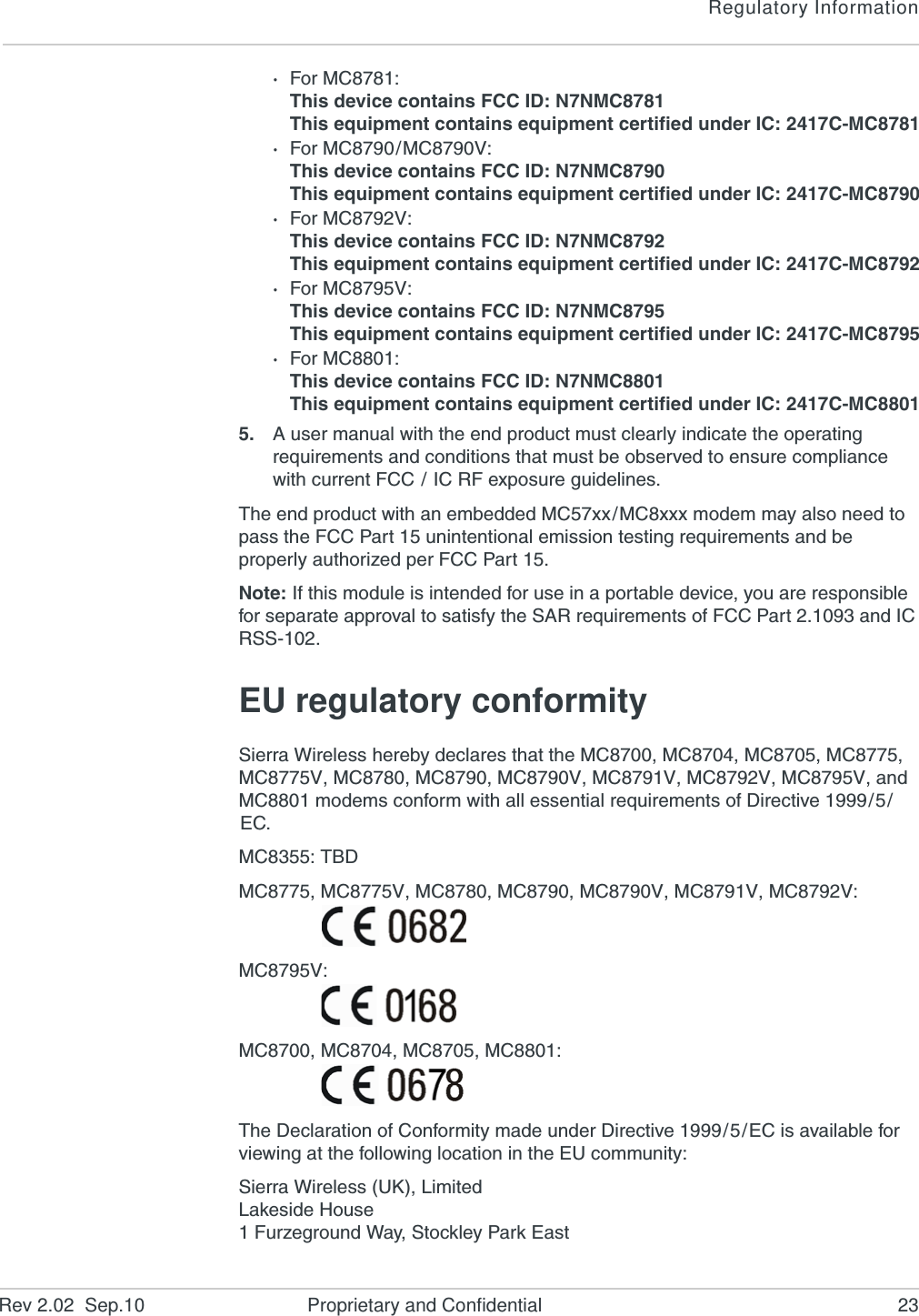 Regulatory InformationRev 2.02  Sep.10 Proprietary and Confidential 23·For MC8781: This device contains FCC ID: N7NMC8781This equipment contains equipment certified under IC: 2417C-MC8781·For MC8790/MC8790V: This device contains FCC ID: N7NMC8790This equipment contains equipment certified under IC: 2417C-MC8790·For MC8792V: This device contains FCC ID: N7NMC8792This equipment contains equipment certified under IC: 2417C-MC8792·For MC8795V: This device contains FCC ID: N7NMC8795This equipment contains equipment certified under IC: 2417C-MC8795·For MC8801: This device contains FCC ID: N7NMC8801This equipment contains equipment certified under IC: 2417C-MC88015. A user manual with the end product must clearly indicate the operating requirements and conditions that must be observed to ensure compliance with current FCC / IC RF exposure guidelines.The end product with an embedded MC57xx/MC8xxx modem may also need to pass the FCC Part 15 unintentional emission testing requirements and be properly authorized per FCC Part 15.Note: If this module is intended for use in a portable device, you are responsible for separate approval to satisfy the SAR requirements of FCC Part 2.1093 and IC RSS-102.EU regulatory conformitySierra Wireless hereby declares that the MC8700, MC8704, MC8705, MC8775, MC8775V, MC8780, MC8790, MC8790V, MC8791V, MC8792V, MC8795V, and MC8801 modems conform with all essential requirements of Directive 1999/5/EC.MC8355: TBDMC8775, MC8775V, MC8780, MC8790, MC8790V, MC8791V, MC8792V: MC8795V:MC8700, MC8704, MC8705, MC8801:The Declaration of Conformity made under Directive 1999/5/EC is available for viewing at the following location in the EU community:Sierra Wireless (UK), LimitedLakeside House1 Furzeground Way, Stockley Park East