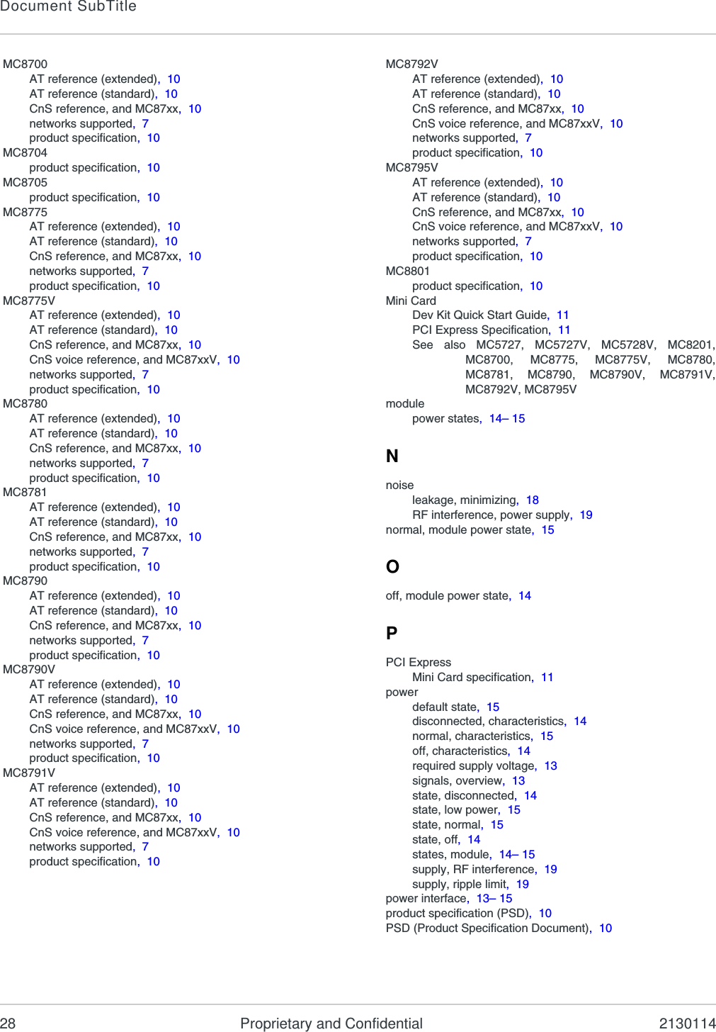 Document SubTitle28 Proprietary and Confidential 2130114MC8700AT reference (extended),  10AT reference (standard),  10CnS reference, and MC87xx,  10networks supported,  7product specification,  10MC8704product specification,  10MC8705product specification,  10MC8775AT reference (extended),  10AT reference (standard),  10CnS reference, and MC87xx,  10networks supported,  7product specification,  10MC8775VAT reference (extended),  10AT reference (standard),  10CnS reference, and MC87xx,  10CnS voice reference, and MC87xxV,  10networks supported,  7product specification,  10MC8780AT reference (extended),  10AT reference (standard),  10CnS reference, and MC87xx,  10networks supported,  7product specification,  10MC8781AT reference (extended),  10AT reference (standard),  10CnS reference, and MC87xx,  10networks supported,  7product specification,  10MC8790AT reference (extended),  10AT reference (standard),  10CnS reference, and MC87xx,  10networks supported,  7product specification,  10MC8790VAT reference (extended),  10AT reference (standard),  10CnS reference, and MC87xx,  10CnS voice reference, and MC87xxV,  10networks supported,  7product specification,  10MC8791VAT reference (extended),  10AT reference (standard),  10CnS reference, and MC87xx,  10CnS voice reference, and MC87xxV,  10networks supported,  7product specification,  10MC8792VAT reference (extended),  10AT reference (standard),  10CnS reference, and MC87xx,  10CnS voice reference, and MC87xxV,  10networks supported,  7product specification,  10MC8795VAT reference (extended),  10AT reference (standard),  10CnS reference, and MC87xx,  10CnS voice reference, and MC87xxV,  10networks supported,  7product specification,  10MC8801product specification,  10Mini CardDev Kit Quick Start Guide,  11PCI Express Specification,  11See also MC5727, MC5727V, MC5728V, MC8201,MC8700, MC8775, MC8775V, MC8780,MC8781, MC8790, MC8790V, MC8791V,MC8792V, MC8795Vmodulepower states,  14– 15Nnoiseleakage, minimizing,  18RF interference, power supply,  19normal, module power state,  15Ooff, module power state,  14PPCI ExpressMini Card specification,  11powerdefault state,  15disconnected, characteristics,  14normal, characteristics,  15off, characteristics,  14required supply voltage,  13signals, overview,  13state, disconnected,  14state, low power,  15state, normal,  15state, off,  14states, module,  14– 15supply, RF interference,  19supply, ripple limit,  19power interface,  13– 15product specification (PSD),  10PSD (Product Specification Document),  10