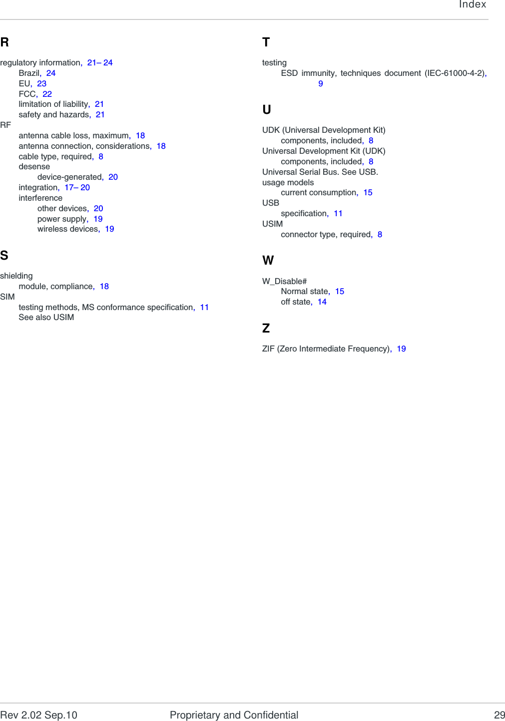 IndexRev 2.02 Sep.10 Proprietary and Confidential 29Rregulatory information,  21– 24Brazil,  24EU,  23FCC,  22limitation of liability,  21safety and hazards,  21RFantenna cable loss, maximum,  18antenna connection, considerations,  18cable type, required,  8desensedevice-generated,  20integration,  17– 20interferenceother devices,  20power supply,  19wireless devices,  19Sshieldingmodule, compliance,  18SIMtesting methods, MS conformance specification,  11See also USIMTtestingESD immunity, techniques document (IEC-61000-4-2),9UUDK (Universal Development Kit)components, included,  8Universal Development Kit (UDK)components, included,  8Universal Serial Bus. See USB.usage modelscurrent consumption,  15USBspecification,  11USIMconnector type, required,  8WW_Disable#Normal state,  15off state,  14ZZIF (Zero Intermediate Frequency),  19