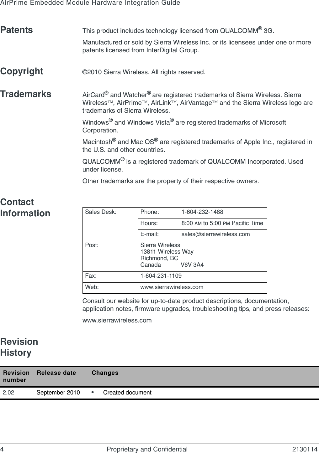 AirPrime Embedded Module Hardware Integration Guide4 Proprietary and Confidential 2130114Patents This product includes technology licensed from QUALCOMM® 3G.Manufactured or sold by Sierra Wireless Inc. or its licensees under one or more patents licensed from InterDigital Group.Copyright ©2010 Sierra Wireless. All rights reserved.Trademarks AirCard® and Watcher® are registered trademarks of Sierra Wireless. Sierra Wireless, AirPrime, AirLink, AirVantage and the Sierra Wireless logo are trademarks of Sierra Wireless.Windows® and Windows Vista® are registered trademarks of Microsoft Corporation.Macintosh® and Mac OS® are registered trademarks of Apple Inc., registered in the U.S. and other countries.QUALCOMM® is a registered trademark of QUALCOMM Incorporated. Used under license.Other trademarks are the property of their respective owners.Contact InformationConsult our website for up-to-date product descriptions, documentation, application notes, firmware upgrades, troubleshooting tips, and press releases:www.sierrawireless.comRevision HistorySales Desk: Phone: 1-604-232-1488Hours: 8:00 AM to 5:00 PM Pacific TimeE-mail: sales@sierrawireless.comPost: Sierra Wireless13811 Wireless WayRichmond, BCCanada            V6V 3A4Fax: 1-604-231-1109Web: www.sierrawireless.comRevision number Release date Changes2.02 September 2010 •Created document