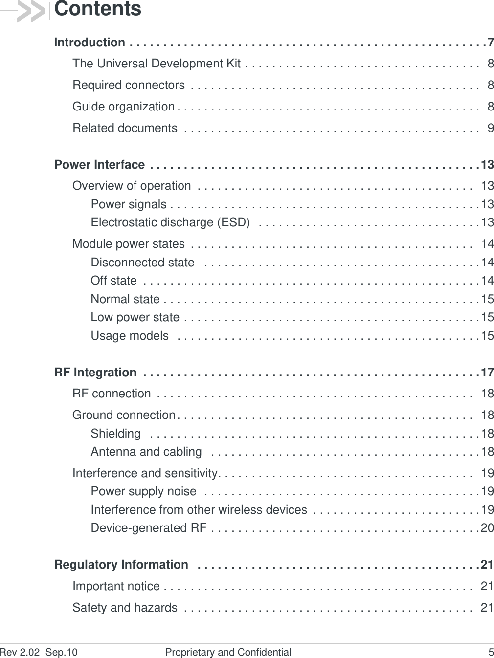 Rev 2.02  Sep.10 Proprietary and Confidential 5ContentsIntroduction . . . . . . . . . . . . . . . . . . . . . . . . . . . . . . . . . . . . . . . . . . . . . . . . . . . . .7The Universal Development Kit . . . . . . . . . . . . . . . . . . . . . . . . . . . . . . . . . . .  8Required connectors  . . . . . . . . . . . . . . . . . . . . . . . . . . . . . . . . . . . . . . . . . . .  8Guide organization . . . . . . . . . . . . . . . . . . . . . . . . . . . . . . . . . . . . . . . . . . . . .  8Related documents  . . . . . . . . . . . . . . . . . . . . . . . . . . . . . . . . . . . . . . . . . . . .  9Power Interface . . . . . . . . . . . . . . . . . . . . . . . . . . . . . . . . . . . . . . . . . . . . . . . . .13Overview of operation  . . . . . . . . . . . . . . . . . . . . . . . . . . . . . . . . . . . . . . . . .  13Power signals . . . . . . . . . . . . . . . . . . . . . . . . . . . . . . . . . . . . . . . . . . . . . .13Electrostatic discharge (ESD)  . . . . . . . . . . . . . . . . . . . . . . . . . . . . . . . . .13Module power states  . . . . . . . . . . . . . . . . . . . . . . . . . . . . . . . . . . . . . . . . . .  14Disconnected state   . . . . . . . . . . . . . . . . . . . . . . . . . . . . . . . . . . . . . . . . .14Off state  . . . . . . . . . . . . . . . . . . . . . . . . . . . . . . . . . . . . . . . . . . . . . . . . . .14Normal state . . . . . . . . . . . . . . . . . . . . . . . . . . . . . . . . . . . . . . . . . . . . . . .15Low power state . . . . . . . . . . . . . . . . . . . . . . . . . . . . . . . . . . . . . . . . . . . .15Usage models  . . . . . . . . . . . . . . . . . . . . . . . . . . . . . . . . . . . . . . . . . . . . .15RF Integration  . . . . . . . . . . . . . . . . . . . . . . . . . . . . . . . . . . . . . . . . . . . . . . . . . .17RF connection  . . . . . . . . . . . . . . . . . . . . . . . . . . . . . . . . . . . . . . . . . . . . . . .  18Ground connection. . . . . . . . . . . . . . . . . . . . . . . . . . . . . . . . . . . . . . . . . . . .  18Shielding   . . . . . . . . . . . . . . . . . . . . . . . . . . . . . . . . . . . . . . . . . . . . . . . . .18Antenna and cabling   . . . . . . . . . . . . . . . . . . . . . . . . . . . . . . . . . . . . . . . .18Interference and sensitivity. . . . . . . . . . . . . . . . . . . . . . . . . . . . . . . . . . . . . .  19Power supply noise  . . . . . . . . . . . . . . . . . . . . . . . . . . . . . . . . . . . . . . . . .19Interference from other wireless devices  . . . . . . . . . . . . . . . . . . . . . . . . .19Device-generated RF . . . . . . . . . . . . . . . . . . . . . . . . . . . . . . . . . . . . . . . .20Regulatory Information   . . . . . . . . . . . . . . . . . . . . . . . . . . . . . . . . . . . . . . . . . .21Important notice . . . . . . . . . . . . . . . . . . . . . . . . . . . . . . . . . . . . . . . . . . . . . .  21Safety and hazards  . . . . . . . . . . . . . . . . . . . . . . . . . . . . . . . . . . . . . . . . . . .  21