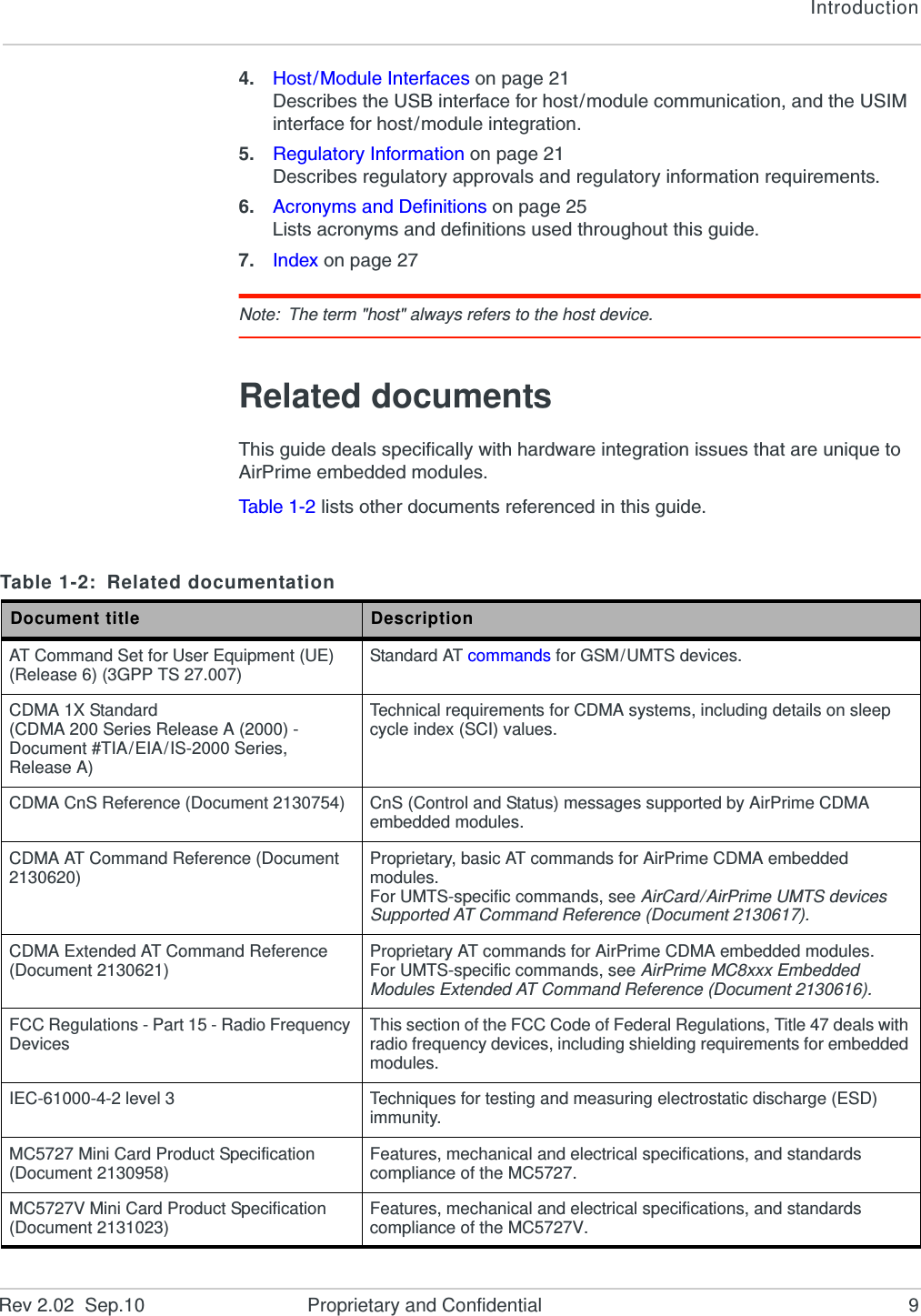 IntroductionRev 2.02  Sep.10 Proprietary and Confidential 94. Host/Module Interfaces on page 21Describes the USB interface for host/module communication, and the USIM interface for host/module integration.5. Regulatory Information on page 21Describes regulatory approvals and regulatory information requirements.6. Acronyms and Definitions on page 25Lists acronyms and definitions used throughout this guide.7. Index on page 27Note: The term &quot;host&quot; always refers to the host device.Related documentsThis guide deals specifically with hardware integration issues that are unique to AirPrime embedded modules.Ta b le 1 - 2  lists other documents referenced in this guide.Table 1-2: Related documentationDocument title DescriptionAT Command Set for User Equipment (UE) (Release 6) (3GPP TS 27.007) Standard AT commands for GSM/UMTS devices.CDMA 1X Standard(CDMA 200 Series Release A (2000) - Document #TIA/EIA/IS-2000 Series, Release A)Technical requirements for CDMA systems, including details on sleep cycle index (SCI) values.CDMA CnS Reference (Document 2130754) CnS (Control and Status) messages supported by AirPrime CDMA embedded modules.CDMA AT Command Reference (Document 2130620) Proprietary, basic AT commands for AirPrime CDMA embedded modules.For UMTS-specific commands, see AirCard/AirPrime UMTS devices Supported AT Command Reference (Document 2130617).CDMA Extended AT Command Reference (Document 2130621) Proprietary AT commands for AirPrime CDMA embedded modules.For UMTS-specific commands, see AirPrime MC8xxx Embedded Modules Extended AT Command Reference (Document 2130616).FCC Regulations - Part 15 - Radio Frequency Devices This section of the FCC Code of Federal Regulations, Title 47 deals with radio frequency devices, including shielding requirements for embedded modules.IEC-61000-4-2 level 3 Techniques for testing and measuring electrostatic discharge (ESD) immunity.MC5727 Mini Card Product Specification (Document 2130958) Features, mechanical and electrical specifications, and standards compliance of the MC5727.MC5727V Mini Card Product Specification (Document 2131023) Features, mechanical and electrical specifications, and standards compliance of the MC5727V.