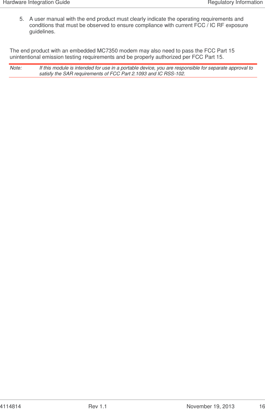   4114814  Rev 1.1  November 19, 2013  15 Hardware Integration Guide Regulatory Information 5.3.  Important Compliance Information for North American Users Note:   Details are preliminary and subject to change. The MC7350 modem has been granted modular approval for mobile applications. Integrators may use the MC7350 modem in their final products without additional FCC / IC (Industry Canada) certification if they meet the following conditions. Otherwise, additional FCC / IC approvals must be obtained. 1. At least 20 cm separation distance between the antenna and the user’s body must be maintained at all times. 2. To comply with FCC / IC regulations limiting both maximum RF output power and human exposure to RF radiation, the maximum antenna gain including cable loss in a mobile-only exposure condition must not exceed:  6.5 dBi in Cellular band  3 dBi in PCS band  6.0 dBi in LTE Band 4  9.0 dBi in LTE Band 13    3.0 dBi in LTE Band 25 3. The MC7350 modem may transmit simultaneously with other collocated radio transmitters within a host device, provided the following conditions are met:  Each collocated radio transmitter has been certified by FCC / IC for mobile application.  At least 20 cm separation distance between the antennas of the collocated transmitters and the user’s body must be maintained at all times.  The output power and antenna gain must not exceed the limits and configurations stipulated in the following table. Device Technology Band Frequency (MHz) Maximum Conducted Power (dBm) Maximum Antenna Gain (dBi) MC7350 LTE 4 1710–1755 24 6 13 777–787 24 6 25 1850–1915 24 3 CDMA BC0 824–849 25 3 BC1 1850–1910 25 3 BC10 817–824  25 3 Collocated transmitters* WLAN  2400–2500 29 5.0  5150–5850 29 5.0 WiMAX  2300–2400 29 5.0  2500–2700 29 5.0  3300–3800 29 5.0 BT  2400–2500 15 5.0 *    Valid collocated transmitter combinations: WLAN+BT; WiMAX+BT. (WLAN+WiMAX+BT is not permitted.)  4. A label must be affixed to the outside of the end product into which the MC7350 modem is incorporated, with a statement similar to the following: This device contains FCC ID: N7NMC7350 Contains transmitter module IC: 2417C-MC7350 where 2417C-MC7350 is the module’s certification number. (note that CDMA BC10 is not permitted in Canada)