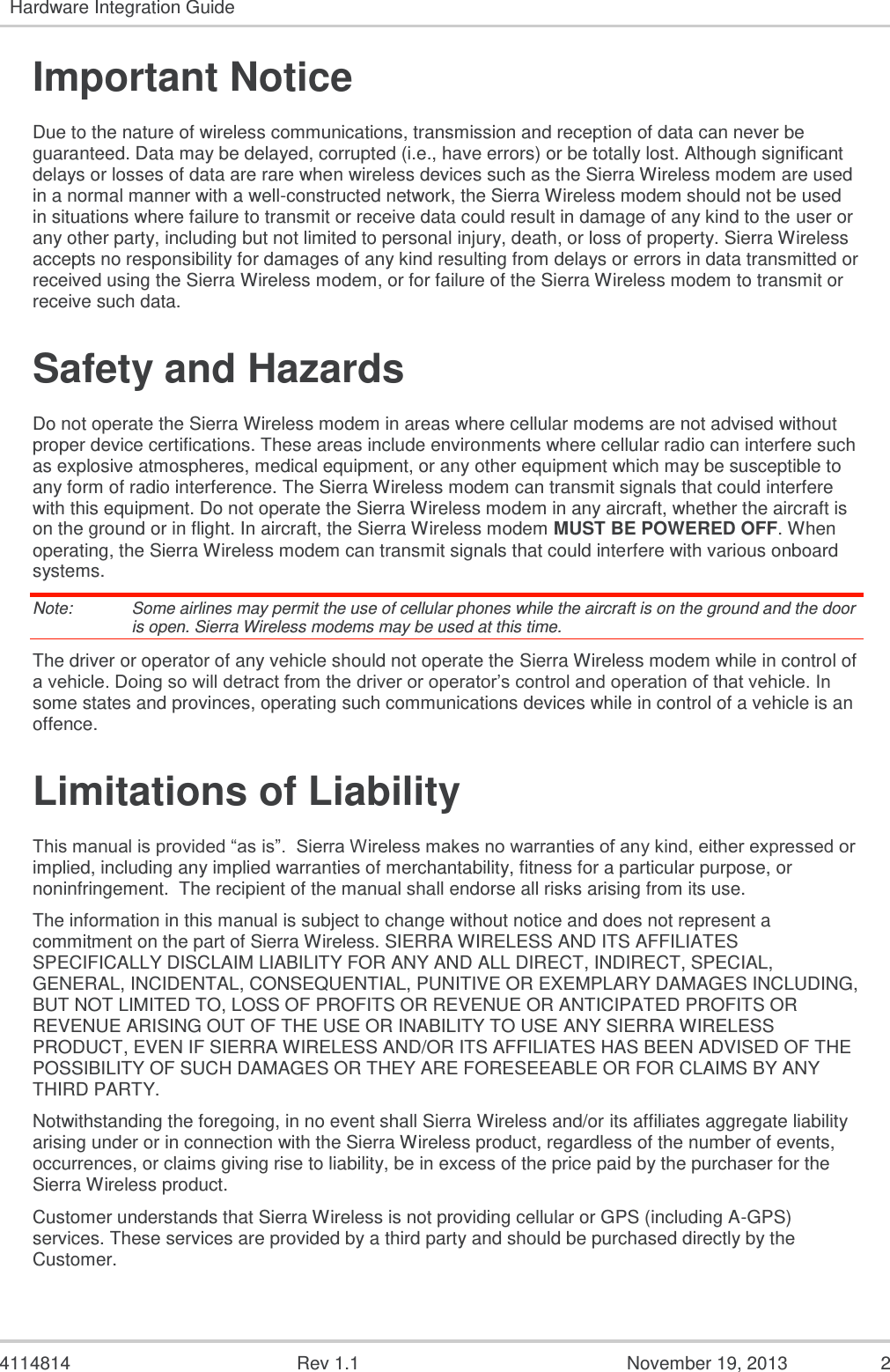   4114814  Rev 1.1  November 19, 2013  2 Hardware Integration Guide  Important Notice Due to the nature of wireless communications, transmission and reception of data can never be guaranteed. Data may be delayed, corrupted (i.e., have errors) or be totally lost. Although significant delays or losses of data are rare when wireless devices such as the Sierra Wireless modem are used in a normal manner with a well-constructed network, the Sierra Wireless modem should not be used in situations where failure to transmit or receive data could result in damage of any kind to the user or any other party, including but not limited to personal injury, death, or loss of property. Sierra Wireless accepts no responsibility for damages of any kind resulting from delays or errors in data transmitted or received using the Sierra Wireless modem, or for failure of the Sierra Wireless modem to transmit or receive such data. Safety and Hazards Do not operate the Sierra Wireless modem in areas where cellular modems are not advised without proper device certifications. These areas include environments where cellular radio can interfere such as explosive atmospheres, medical equipment, or any other equipment which may be susceptible to any form of radio interference. The Sierra Wireless modem can transmit signals that could interfere with this equipment. Do not operate the Sierra Wireless modem in any aircraft, whether the aircraft is on the ground or in flight. In aircraft, the Sierra Wireless modem MUST BE POWERED OFF. When operating, the Sierra Wireless modem can transmit signals that could interfere with various onboard systems. Note:   Some airlines may permit the use of cellular phones while the aircraft is on the ground and the door is open. Sierra Wireless modems may be used at this time. The driver or operator of any vehicle should not operate the Sierra Wireless modem while in control of a vehicle. Doing so will detract from the driver or operator’s control and operation of that vehicle. In some states and provinces, operating such communications devices while in control of a vehicle is an offence. Limitations of Liability This manual is provided “as is”.  Sierra Wireless makes no warranties of any kind, either expressed or implied, including any implied warranties of merchantability, fitness for a particular purpose, or noninfringement.  The recipient of the manual shall endorse all risks arising from its use.   The information in this manual is subject to change without notice and does not represent a commitment on the part of Sierra Wireless. SIERRA WIRELESS AND ITS AFFILIATES SPECIFICALLY DISCLAIM LIABILITY FOR ANY AND ALL DIRECT, INDIRECT, SPECIAL, GENERAL, INCIDENTAL, CONSEQUENTIAL, PUNITIVE OR EXEMPLARY DAMAGES INCLUDING, BUT NOT LIMITED TO, LOSS OF PROFITS OR REVENUE OR ANTICIPATED PROFITS OR REVENUE ARISING OUT OF THE USE OR INABILITY TO USE ANY SIERRA WIRELESS PRODUCT, EVEN IF SIERRA WIRELESS AND/OR ITS AFFILIATES HAS BEEN ADVISED OF THE POSSIBILITY OF SUCH DAMAGES OR THEY ARE FORESEEABLE OR FOR CLAIMS BY ANY THIRD PARTY. Notwithstanding the foregoing, in no event shall Sierra Wireless and/or its affiliates aggregate liability arising under or in connection with the Sierra Wireless product, regardless of the number of events, occurrences, or claims giving rise to liability, be in excess of the price paid by the purchaser for the Sierra Wireless product. Customer understands that Sierra Wireless is not providing cellular or GPS (including A-GPS) services. These services are provided by a third party and should be purchased directly by the Customer.   