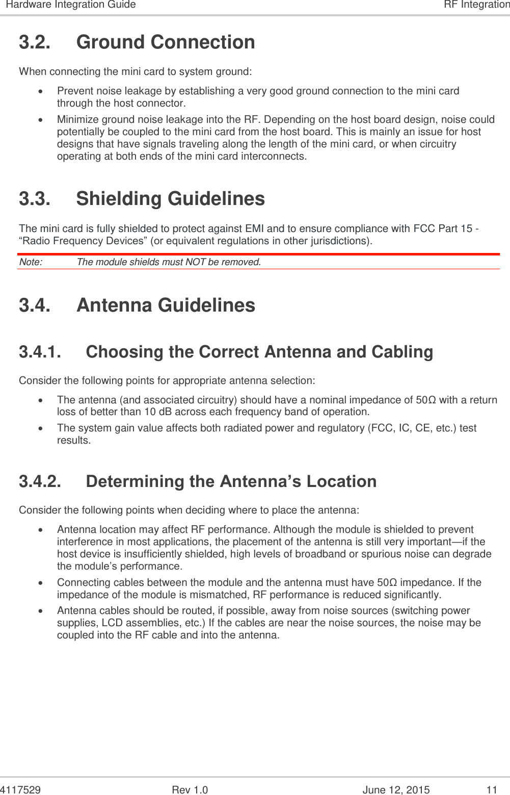   4117529  Rev 1.0  June 12, 2015  11 Hardware Integration Guide RF Integration 3.2.  Ground Connection When connecting the mini card to system ground:  Prevent noise leakage by establishing a very good ground connection to the mini card through the host connector.  Minimize ground noise leakage into the RF. Depending on the host board design, noise could potentially be coupled to the mini card from the host board. This is mainly an issue for host designs that have signals traveling along the length of the mini card, or when circuitry operating at both ends of the mini card interconnects. 3.3.  Shielding Guidelines The mini card is fully shielded to protect against EMI and to ensure compliance with FCC Part 15 - “Radio Frequency Devices” (or equivalent regulations in other jurisdictions). Note:   The module shields must NOT be removed. 3.4.  Antenna Guidelines 3.4.1.  Choosing the Correct Antenna and Cabling Consider the following points for appropriate antenna selection:  The antenna (and associated circuitry) should have a nominal impedance of 50Ω with a return loss of better than 10 dB across each frequency band of operation.  The system gain value affects both radiated power and regulatory (FCC, IC, CE, etc.) test results. 3.4.2. Determining the Antenna’s Location Consider the following points when deciding where to place the antenna:  Antenna location may affect RF performance. Although the module is shielded to prevent interference in most applications, the placement of the antenna is still very important—if the host device is insufficiently shielded, high levels of broadband or spurious noise can degrade the module’s performance.  Connecting cables between the module and the antenna must have 50Ω impedance. If the impedance of the module is mismatched, RF performance is reduced significantly.  Antenna cables should be routed, if possible, away from noise sources (switching power supplies, LCD assemblies, etc.) If the cables are near the noise sources, the noise may be coupled into the RF cable and into the antenna. 