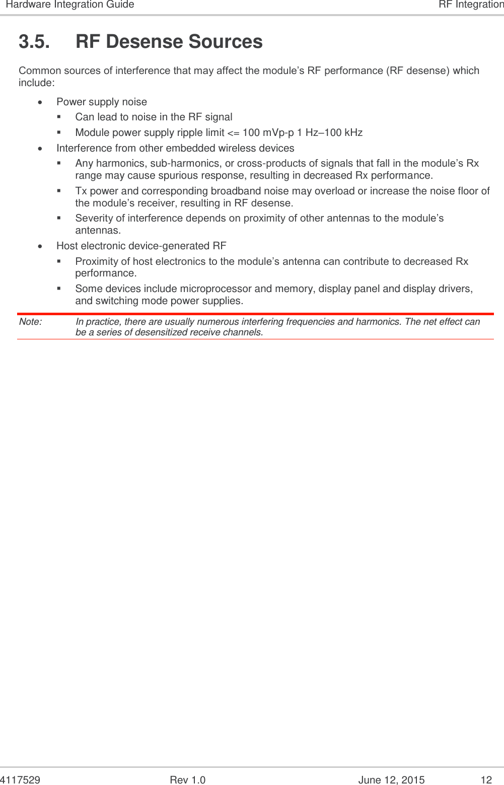   4117529  Rev 1.0  June 12, 2015  12 Hardware Integration Guide RF Integration 3.5.  RF Desense Sources Common sources of interference that may affect the module’s RF performance (RF desense) which include:  Power supply noise  Can lead to noise in the RF signal  Module power supply ripple limit &lt;= 100 mVp-p 1 Hz–100 kHz  Interference from other embedded wireless devices  Any harmonics, sub-harmonics, or cross-products of signals that fall in the module’s Rx range may cause spurious response, resulting in decreased Rx performance.  Tx power and corresponding broadband noise may overload or increase the noise floor of the module’s receiver, resulting in RF desense.  Severity of interference depends on proximity of other antennas to the module’s antennas.  Host electronic device-generated RF  Proximity of host electronics to the module’s antenna can contribute to decreased Rx performance.  Some devices include microprocessor and memory, display panel and display drivers, and switching mode power supplies. Note:   In practice, there are usually numerous interfering frequencies and harmonics. The net effect can be a series of desensitized receive channels. 