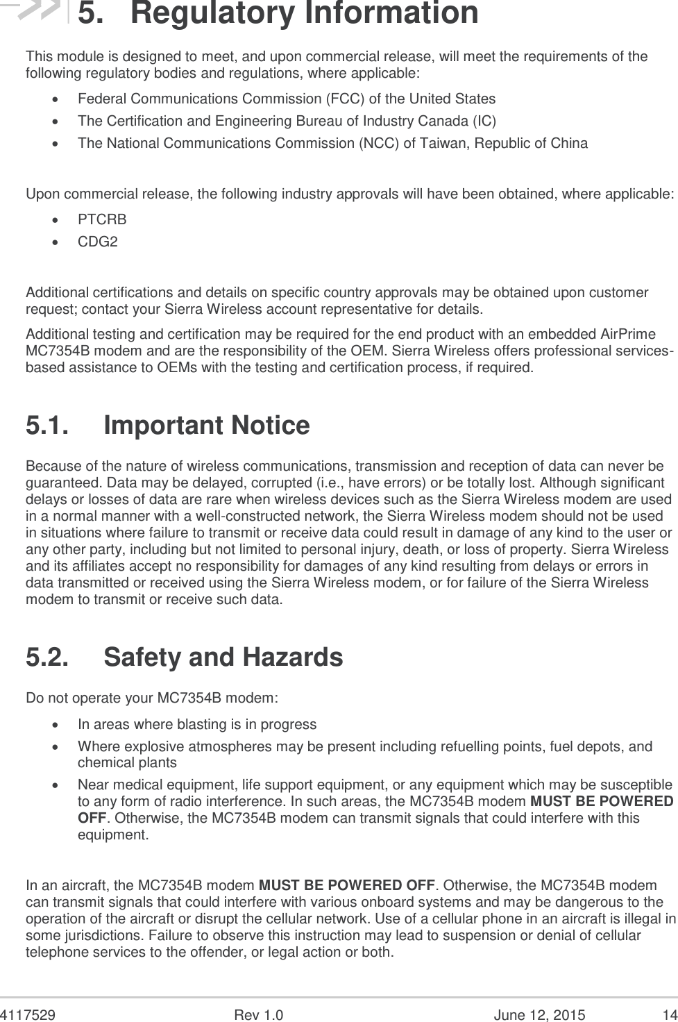  4117529  Rev 1.0  June 12, 2015  14 5.  Regulatory Information This module is designed to meet, and upon commercial release, will meet the requirements of the following regulatory bodies and regulations, where applicable:  Federal Communications Commission (FCC) of the United States  The Certification and Engineering Bureau of Industry Canada (IC)  The National Communications Commission (NCC) of Taiwan, Republic of China  Upon commercial release, the following industry approvals will have been obtained, where applicable:  PTCRB  CDG2  Additional certifications and details on specific country approvals may be obtained upon customer request; contact your Sierra Wireless account representative for details. Additional testing and certification may be required for the end product with an embedded AirPrime MC7354B modem and are the responsibility of the OEM. Sierra Wireless offers professional services-based assistance to OEMs with the testing and certification process, if required. 5.1.  Important Notice Because of the nature of wireless communications, transmission and reception of data can never be guaranteed. Data may be delayed, corrupted (i.e., have errors) or be totally lost. Although significant delays or losses of data are rare when wireless devices such as the Sierra Wireless modem are used in a normal manner with a well-constructed network, the Sierra Wireless modem should not be used in situations where failure to transmit or receive data could result in damage of any kind to the user or any other party, including but not limited to personal injury, death, or loss of property. Sierra Wireless and its affiliates accept no responsibility for damages of any kind resulting from delays or errors in data transmitted or received using the Sierra Wireless modem, or for failure of the Sierra Wireless modem to transmit or receive such data. 5.2.  Safety and Hazards Do not operate your MC7354B modem:  In areas where blasting is in progress  Where explosive atmospheres may be present including refuelling points, fuel depots, and chemical plants  Near medical equipment, life support equipment, or any equipment which may be susceptible to any form of radio interference. In such areas, the MC7354B modem MUST BE POWERED OFF. Otherwise, the MC7354B modem can transmit signals that could interfere with this equipment.  In an aircraft, the MC7354B modem MUST BE POWERED OFF. Otherwise, the MC7354B modem can transmit signals that could interfere with various onboard systems and may be dangerous to the operation of the aircraft or disrupt the cellular network. Use of a cellular phone in an aircraft is illegal in some jurisdictions. Failure to observe this instruction may lead to suspension or denial of cellular telephone services to the offender, or legal action or both. 