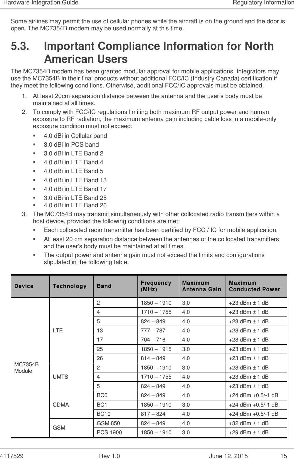   4117529  Rev 1.0  June 12, 2015  15 Hardware Integration Guide  Regulatory Information Some airlines may permit the use of cellular phones while the aircraft is on the ground and the door is open. The MC7354B modem may be used normally at this time. 5.3.  Important Compliance Information for North American Users The MC7354B modem has been granted modular approval for mobile applications. Integrators may use the MC7354B in their final products without additional FCC/IC (Industry Canada) certification if they meet the following conditions. Otherwise, additional FCC/IC approvals must be obtained.  1. At least 20cm separation distance between the antenna and the user’s body must be maintained at all times.  2. To comply with FCC/IC regulations limiting both maximum RF output power and human exposure to RF radiation, the maximum antenna gain including cable loss in a mobile-only exposure condition must not exceed:  4.0 dBi in Cellular band  3.0 dBi in PCS band  3.0 dBi in LTE Band 2  4.0 dBi in LTE Band 4  4.0 dBi in LTE Band 5  4.0 dBi in LTE Band 13  4.0 dBi in LTE Band 17  3.0 dBi in LTE Band 25 3. The MC7354B may transmit simultaneously with other collocated radio transmitters within a host device, provided the following conditions are met:  Each collocated radio transmitter has been certified by FCC / IC for mobile application.  At least 20 cm separation distance between the antennas of the collocated transmitters and the user’s body must be maintained at all times.  The output power and antenna gain must not exceed the limits and configurations stipulated in the following table.  Device Technology Band Frequency (MHz) Maximum Antenna Gain Maximum Conducted Power MC7354B Module LTE 2 1850 – 1910 3.0 +23 dBm ± 1 dB 4 1710 – 1755 4.0 +23 dBm ± 1 dB 5 824 – 849 4.0 +23 dBm ± 1 dB 13 777 – 787 4.0 +23 dBm ± 1 dB 17 704 – 716 4.0 +23 dBm ± 1 dB 25 1850 – 1915 3.0 +23 dBm ± 1 dB 26 814 – 849 4.0 +23 dBm ± 1 dB UMTS 2 1850 – 1910 3.0 +23 dBm ± 1 dB 4 1710 – 1755 4.0 +23 dBm ± 1 dB 5 824 – 849 4.0 +23 dBm ± 1 dB CDMA BC0 824 – 849 4.0 +24 dBm +0.5/-1 dB BC1 1850 – 1910 3.0 +24 dBm +0.5/-1 dB BC10 817 – 824 4.0 +24 dBm +0.5/-1 dB GSM GSM 850 824 – 849 4.0 +32 dBm ± 1 dB PCS 1900  1850 – 1910 3.0 +29 dBm ± 1 dB 4.0 dBi in LTE Band 26 