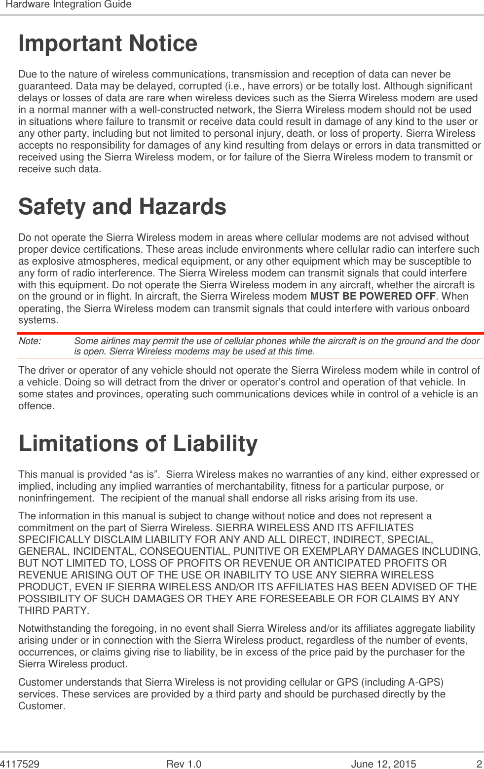   4117529  Rev 1.0  June 12, 2015  2 Hardware Integration Guide  Important Notice Due to the nature of wireless communications, transmission and reception of data can never be guaranteed. Data may be delayed, corrupted (i.e., have errors) or be totally lost. Although significant delays or losses of data are rare when wireless devices such as the Sierra Wireless modem are used in a normal manner with a well-constructed network, the Sierra Wireless modem should not be used in situations where failure to transmit or receive data could result in damage of any kind to the user or any other party, including but not limited to personal injury, death, or loss of property. Sierra Wireless accepts no responsibility for damages of any kind resulting from delays or errors in data transmitted or received using the Sierra Wireless modem, or for failure of the Sierra Wireless modem to transmit or receive such data. Safety and Hazards Do not operate the Sierra Wireless modem in areas where cellular modems are not advised without proper device certifications. These areas include environments where cellular radio can interfere such as explosive atmospheres, medical equipment, or any other equipment which may be susceptible to any form of radio interference. The Sierra Wireless modem can transmit signals that could interfere with this equipment. Do not operate the Sierra Wireless modem in any aircraft, whether the aircraft is on the ground or in flight. In aircraft, the Sierra Wireless modem MUST BE POWERED OFF. When operating, the Sierra Wireless modem can transmit signals that could interfere with various onboard systems. Note:   Some airlines may permit the use of cellular phones while the aircraft is on the ground and the door is open. Sierra Wireless modems may be used at this time. The driver or operator of any vehicle should not operate the Sierra Wireless modem while in control of a vehicle. Doing so will detract from the driver or operator’s control and operation of that vehicle. In some states and provinces, operating such communications devices while in control of a vehicle is an offence. Limitations of Liability This manual is provided “as is”.  Sierra Wireless makes no warranties of any kind, either expressed or implied, including any implied warranties of merchantability, fitness for a particular purpose, or noninfringement.  The recipient of the manual shall endorse all risks arising from its use.   The information in this manual is subject to change without notice and does not represent a commitment on the part of Sierra Wireless. SIERRA WIRELESS AND ITS AFFILIATES SPECIFICALLY DISCLAIM LIABILITY FOR ANY AND ALL DIRECT, INDIRECT, SPECIAL, GENERAL, INCIDENTAL, CONSEQUENTIAL, PUNITIVE OR EXEMPLARY DAMAGES INCLUDING, BUT NOT LIMITED TO, LOSS OF PROFITS OR REVENUE OR ANTICIPATED PROFITS OR REVENUE ARISING OUT OF THE USE OR INABILITY TO USE ANY SIERRA WIRELESS PRODUCT, EVEN IF SIERRA WIRELESS AND/OR ITS AFFILIATES HAS BEEN ADVISED OF THE POSSIBILITY OF SUCH DAMAGES OR THEY ARE FORESEEABLE OR FOR CLAIMS BY ANY THIRD PARTY. Notwithstanding the foregoing, in no event shall Sierra Wireless and/or its affiliates aggregate liability arising under or in connection with the Sierra Wireless product, regardless of the number of events, occurrences, or claims giving rise to liability, be in excess of the price paid by the purchaser for the Sierra Wireless product. Customer understands that Sierra Wireless is not providing cellular or GPS (including A-GPS) services. These services are provided by a third party and should be purchased directly by the Customer.   