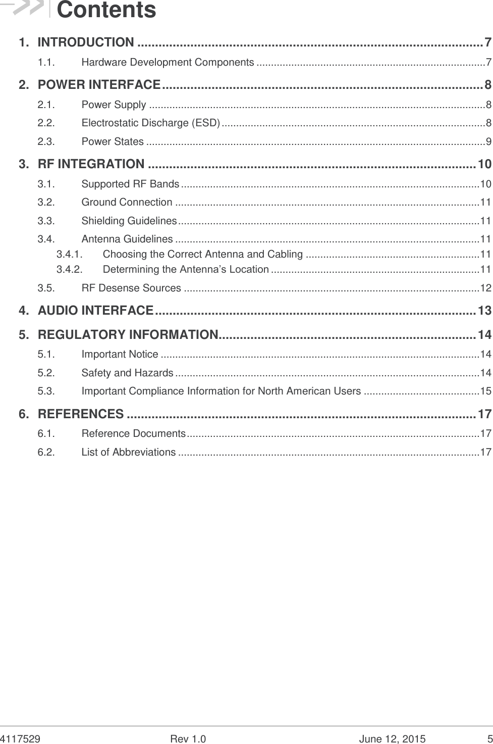  4117529  Rev 1.0  June 12, 2015  5 Contents 1. INTRODUCTION .................................................................................................. 7 1.1. Hardware Development Components ............................................................................... 7 2. POWER INTERFACE ........................................................................................... 8 2.1. Power Supply .................................................................................................................... 8 2.2. Electrostatic Discharge (ESD) ........................................................................................... 8 2.3. Power States ..................................................................................................................... 9 3. RF INTEGRATION ............................................................................................. 10 3.1. Supported RF Bands ....................................................................................................... 10 3.2. Ground Connection ......................................................................................................... 11 3.3. Shielding Guidelines ........................................................................................................ 11 3.4. Antenna Guidelines ......................................................................................................... 11 3.4.1. Choosing the Correct Antenna and Cabling ............................................................ 11 3.4.2. Determining the Antenna’s Location ........................................................................ 11 3.5. RF Desense Sources ...................................................................................................... 12 4. AUDIO INTERFACE ........................................................................................... 13 5. REGULATORY INFORMATION......................................................................... 14 5.1. Important Notice .............................................................................................................. 14 5.2. Safety and Hazards ......................................................................................................... 14 5.3. Important Compliance Information for North American Users ........................................ 15 6. REFERENCES ................................................................................................... 17 6.1. Reference Documents ..................................................................................................... 17 6.2. List of Abbreviations ........................................................................................................ 17  