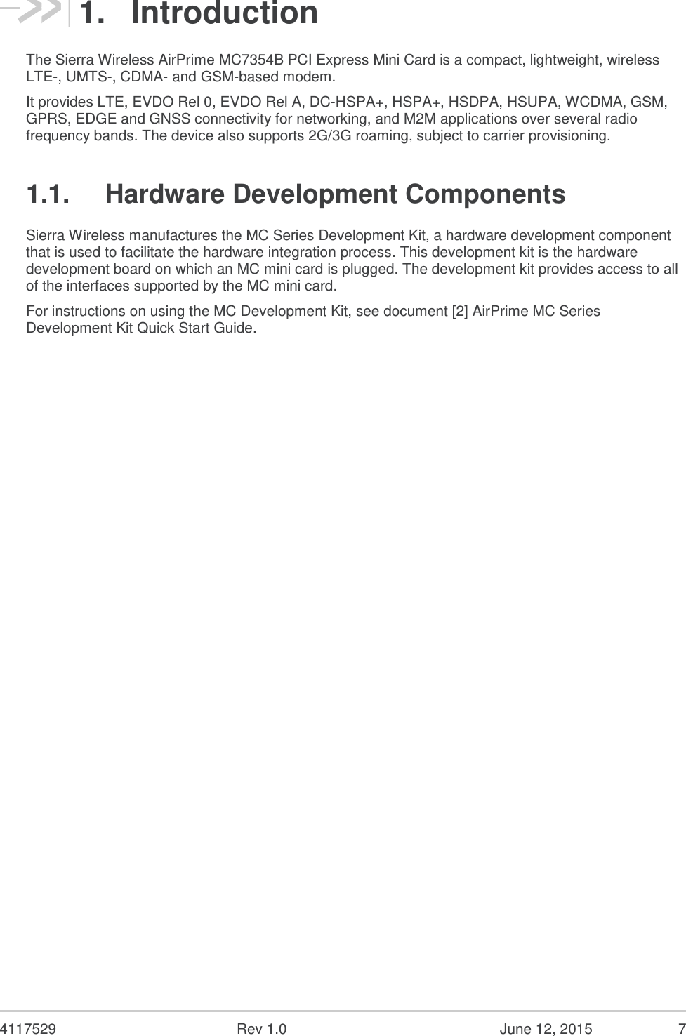  4117529  Rev 1.0  June 12, 2015  7 1.  Introduction The Sierra Wireless AirPrime MC7354B PCI Express Mini Card is a compact, lightweight, wireless LTE-, UMTS-, CDMA- and GSM-based modem. It provides LTE, EVDO Rel 0, EVDO Rel A, DC-HSPA+, HSPA+, HSDPA, HSUPA, WCDMA, GSM, GPRS, EDGE and GNSS connectivity for networking, and M2M applications over several radio frequency bands. The device also supports 2G/3G roaming, subject to carrier provisioning. 1.1.  Hardware Development Components Sierra Wireless manufactures the MC Series Development Kit, a hardware development component that is used to facilitate the hardware integration process. This development kit is the hardware development board on which an MC mini card is plugged. The development kit provides access to all of the interfaces supported by the MC mini card. For instructions on using the MC Development Kit, see document [2] AirPrime MC Series Development Kit Quick Start Guide.   