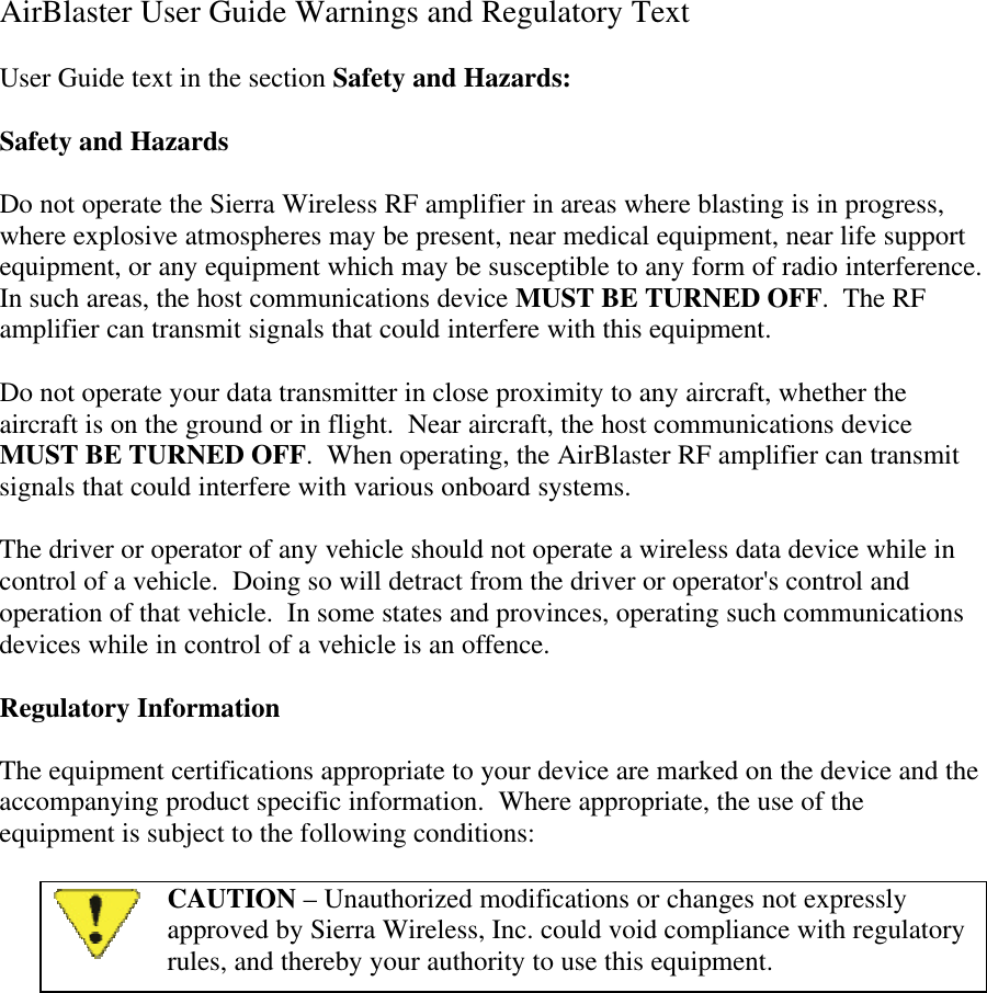 AirBlaster User Guide Warnings and Regulatory TextUser Guide text in the section Safety and Hazards:Safety and HazardsDo not operate the Sierra Wireless RF amplifier in areas where blasting is in progress,where explosive atmospheres may be present, near medical equipment, near life supportequipment, or any equipment which may be susceptible to any form of radio interference.In such areas, the host communications device MUST BE TURNED OFF.  The RFamplifier can transmit signals that could interfere with this equipment.Do not operate your data transmitter in close proximity to any aircraft, whether theaircraft is on the ground or in flight.  Near aircraft, the host communications deviceMUST BE TURNED OFF.  When operating, the AirBlaster RF amplifier can transmitsignals that could interfere with various onboard systems.The driver or operator of any vehicle should not operate a wireless data device while incontrol of a vehicle.  Doing so will detract from the driver or operator&apos;s control andoperation of that vehicle.  In some states and provinces, operating such communicationsdevices while in control of a vehicle is an offence.Regulatory InformationThe equipment certifications appropriate to your device are marked on the device and theaccompanying product specific information.  Where appropriate, the use of theequipment is subject to the following conditions:CAUTION – Unauthorized modifications or changes not expresslyapproved by Sierra Wireless, Inc. could void compliance with regulatoryrules, and thereby your authority to use this equipment.