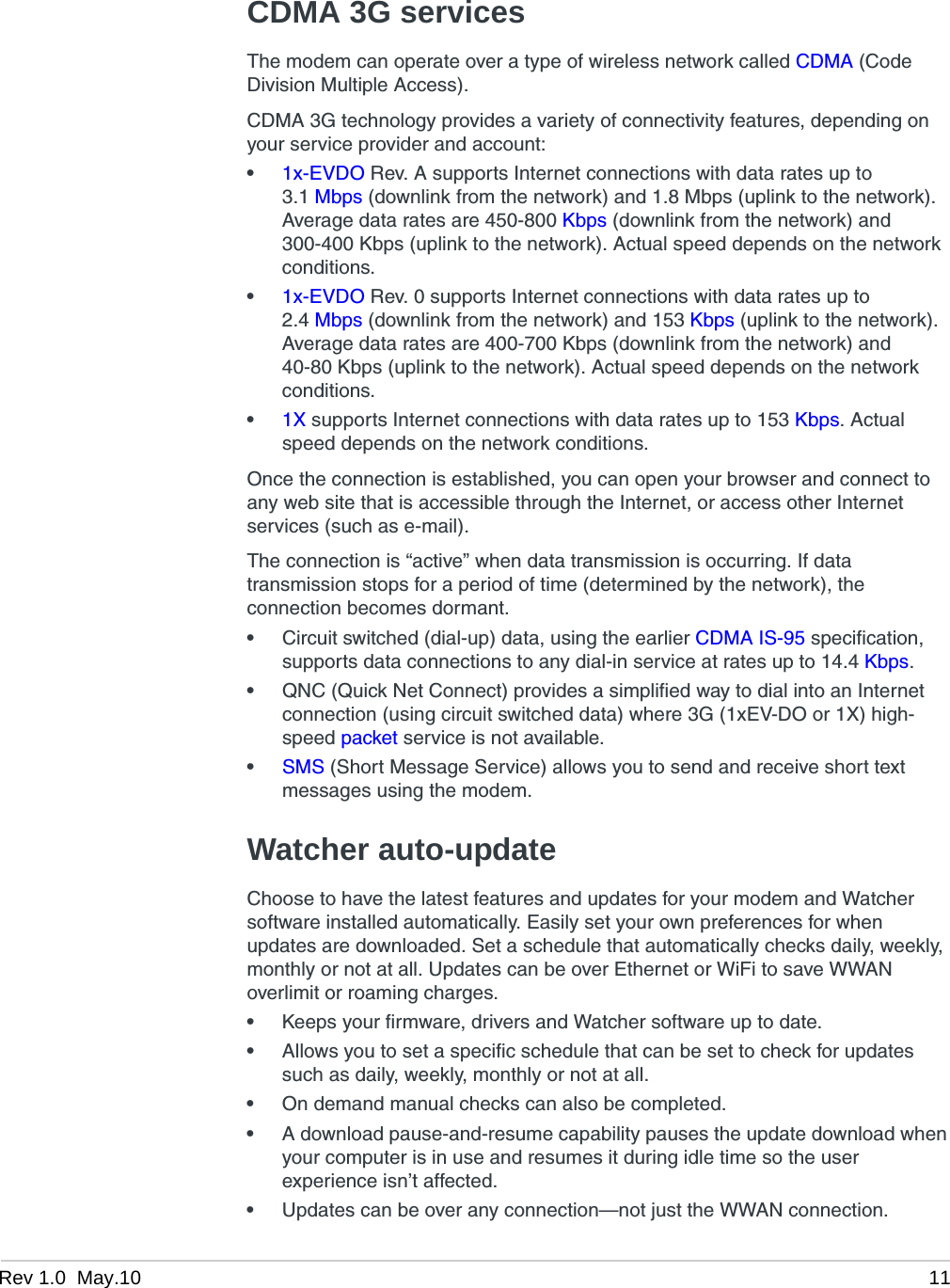 Rev 1.0  May.10 11CDMA 3G servicesThe modem can operate over a type of wireless network called CDMA (Code Division Multiple Access).CDMA 3G technology provides a variety of connectivity features, depending on your service provider and account:•1x-EVDO Rev. A supports Internet connections with data rates up to 3.1 Mbps (downlink from the network) and 1.8 Mbps (uplink to the network). Average data rates are 450-800 Kbps (downlink from the network) and 300-400 Kbps (uplink to the network). Actual speed depends on the network conditions.•1x-EVDO Rev. 0 supports Internet connections with data rates up to 2.4 Mbps (downlink from the network) and 153 Kbps (uplink to the network). Average data rates are 400-700 Kbps (downlink from the network) and 40-80 Kbps (uplink to the network). Actual speed depends on the network conditions.•1X supports Internet connections with data rates up to 153 Kbps. Actual speed depends on the network conditions.Once the connection is established, you can open your browser and connect to any web site that is accessible through the Internet, or access other Internet services (such as e-mail).The connection is “active” when data transmission is occurring. If data transmission stops for a period of time (determined by the network), the connection becomes dormant.•Circuit switched (dial-up) data, using the earlier CDMA IS-95 specification, supports data connections to any dial-in service at rates up to 14.4 Kbps.•QNC (Quick Net Connect) provides a simplified way to dial into an Internet connection (using circuit switched data) where 3G (1xEV-DO or 1X) high-speed packet service is not available.•SMS (Short Message Service) allows you to send and receive short text messages using the modem.Watcher auto-updateChoose to have the latest features and updates for your modem and Watcher software installed automatically. Easily set your own preferences for when updates are downloaded. Set a schedule that automatically checks daily, weekly, monthly or not at all. Updates can be over Ethernet or WiFi to save WWAN overlimit or roaming charges.•Keeps your firmware, drivers and Watcher software up to date.•Allows you to set a specific schedule that can be set to check for updates such as daily, weekly, monthly or not at all.•On demand manual checks can also be completed.•A download pause-and-resume capability pauses the update download when your computer is in use and resumes it during idle time so the user experience isn’t affected.•Updates can be over any connection—not just the WWAN connection.