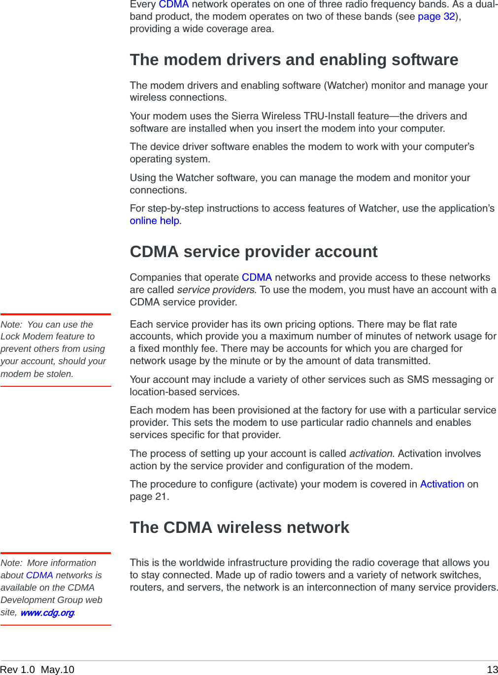 Rev 1.0  May.10 13Every CDMA network operates on one of three radio frequency bands. As a dual-band product, the modem operates on two of these bands (see page 32), providing a wide coverage area.The modem drivers and enabling softwareThe modem drivers and enabling software (Watcher) monitor and manage your wireless connections.Your modem uses the Sierra Wireless TRU-Install feature—the drivers and software are installed when you insert the modem into your computer.The device driver software enables the modem to work with your computer’s operating system.Using the Watcher software, you can manage the modem and monitor your connections.For step-by-step instructions to access features of Watcher, use the application’s online help.CDMA service provider accountCompanies that operate CDMA networks and provide access to these networks are called service providers. To use the modem, you must have an account with a CDMA service provider.Note: You can use the Lock Modem feature to prevent others from using your account, should your modem be stolen.Each service provider has its own pricing options. There may be flat rate accounts, which provide you a maximum number of minutes of network usage for a fixed monthly fee. There may be accounts for which you are charged for network usage by the minute or by the amount of data transmitted.Your account may include a variety of other services such as SMS messaging or location-based services.Each modem has been provisioned at the factory for use with a particular service provider. This sets the modem to use particular radio channels and enables services specific for that provider.The process of setting up your account is called activation. Activation involves action by the service provider and configuration of the modem.The procedure to configure (activate) your modem is covered in Activation on page 21.The CDMA wireless networkNote: More information about CDMA networks is available on the CDMA Development Group web site, www.cdg.org.This is the worldwide infrastructure providing the radio coverage that allows you to stay connected. Made up of radio towers and a variety of network switches, routers, and servers, the network is an interconnection of many service providers.