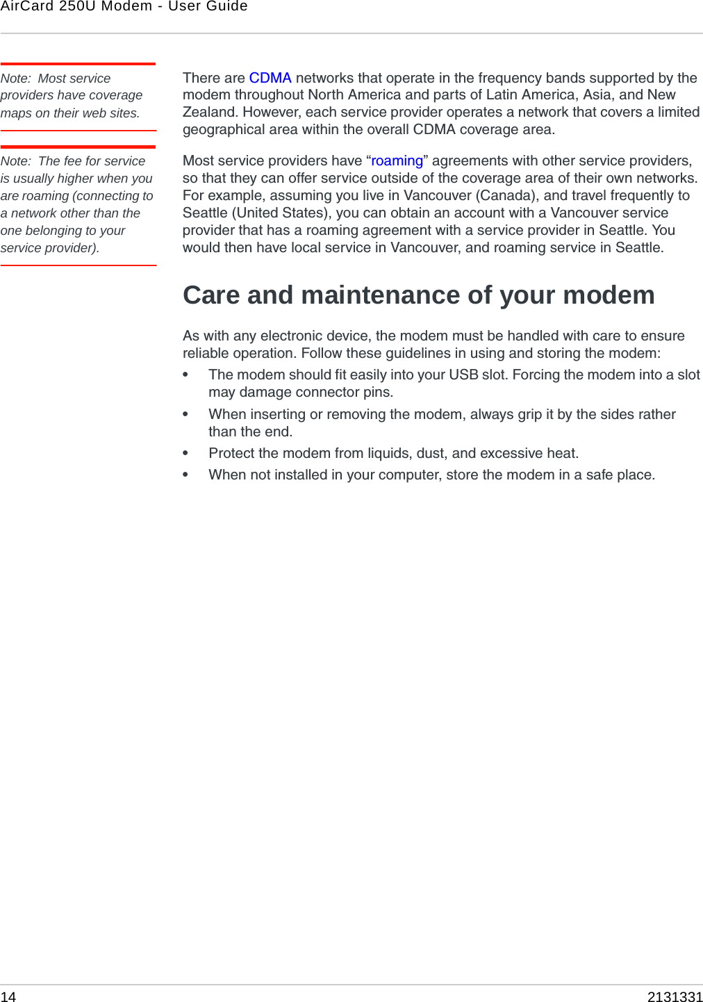 AirCard 250U Modem - User Guide14 2131331Note: Most service providers have coverage maps on their web sites.There are CDMA networks that operate in the frequency bands supported by the modem throughout North America and parts of Latin America, Asia, and New Zealand. However, each service provider operates a network that covers a limited geographical area within the overall CDMA coverage area.Note: The fee for service is usually higher when you are roaming (connecting to a network other than the one belonging to your service provider).Most service providers have “roaming” agreements with other service providers, so that they can offer service outside of the coverage area of their own networks. For example, assuming you live in Vancouver (Canada), and travel frequently to Seattle (United States), you can obtain an account with a Vancouver service provider that has a roaming agreement with a service provider in Seattle. You would then have local service in Vancouver, and roaming service in Seattle.Care and maintenance of your modemAs with any electronic device, the modem must be handled with care to ensure reliable operation. Follow these guidelines in using and storing the modem:•The modem should fit easily into your USB slot. Forcing the modem into a slot may damage connector pins.•When inserting or removing the modem, always grip it by the sides rather than the end.•Protect the modem from liquids, dust, and excessive heat.•When not installed in your computer, store the modem in a safe place.
