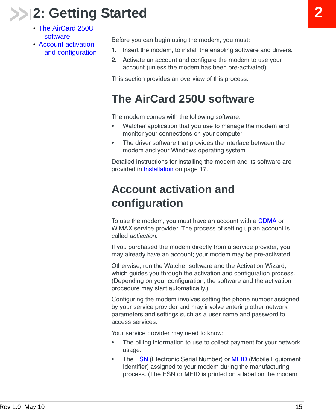Rev 1.0  May.10 1522: Getting Started•The AirCard 250U software•Account activation and configurationBefore you can begin using the modem, you must:1. Insert the modem, to install the enabling software and drivers.2. Activate an account and configure the modem to use your account (unless the modem has been pre-activated).This section provides an overview of this process.The AirCard 250U softwareThe modem comes with the following software:•Watcher application that you use to manage the modem and monitor your connections on your computer•The driver software that provides the interface between the modem and your Windows operating systemDetailed instructions for installing the modem and its software are provided in Installation on page 17.Account activation and configurationTo use the modem, you must have an account with a CDMA or WiMAX service provider. The process of setting up an account is called activation.If you purchased the modem directly from a service provider, you may already have an account; your modem may be pre-activated.Otherwise, run the Watcher software and the Activation Wizard, which guides you through the activation and configuration process. (Depending on your configuration, the software and the activation procedure may start automatically.)Configuring the modem involves setting the phone number assigned by your service provider and may involve entering other network parameters and settings such as a user name and password to access services.Your service provider may need to know:•The billing information to use to collect payment for your network usage.•The ESN (Electronic Serial Number) or MEID (Mobile Equipment Identifier) assigned to your modem during the manufacturing process. (The ESN or MEID is printed on a label on the modem 