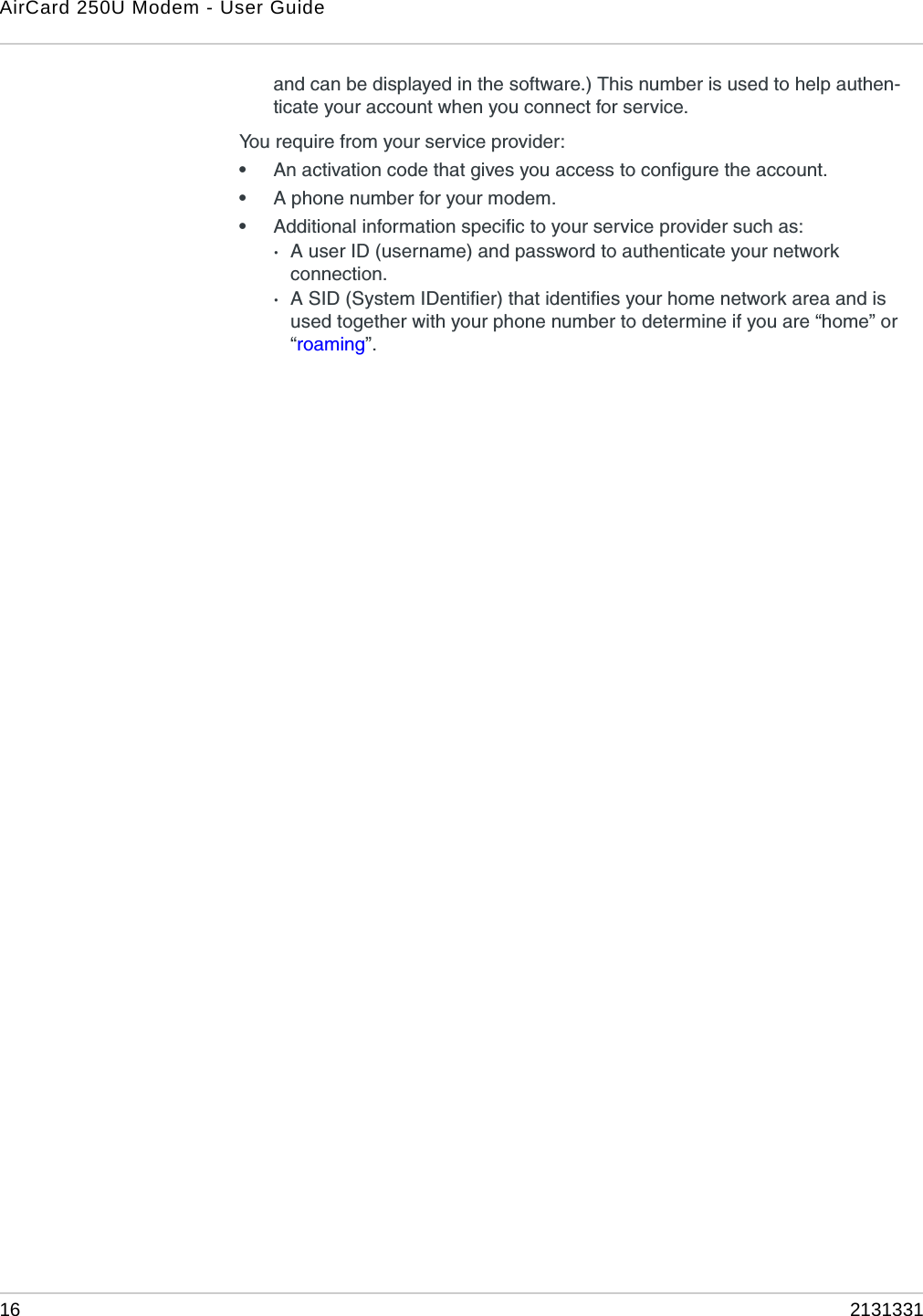 AirCard 250U Modem - User Guide16 2131331and can be displayed in the software.) This number is used to help authen-ticate your account when you connect for service.You require from your service provider:•An activation code that gives you access to configure the account.•A phone number for your modem.•Additional information specific to your service provider such as:·A user ID (username) and password to authenticate your network connection.·A SID (System IDentifier) that identifies your home network area and is used together with your phone number to determine if you are “home” or “roaming”.