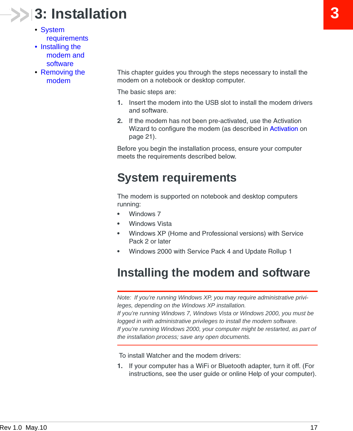 Rev 1.0  May.10 1733: Installation•System requirements• Installing the modem and software•Removing the modemThis chapter guides you through the steps necessary to install the modem on a notebook or desktop computer.The basic steps are:1. Insert the modem into the USB slot to install the modem drivers and software.2. If the modem has not been pre-activated, use the Activation Wizard to configure the modem (as described in Activation on page 21).Before you begin the installation process, ensure your computer meets the requirements described below.System requirementsThe modem is supported on notebook and desktop computers running:•Windows 7•Windows Vista•Windows XP (Home and Professional versions) with Service Pack 2 or later•Windows 2000 with Service Pack 4 and Update Rollup 1Installing the modem and softwareNote: If you’re running Windows XP, you may require administrative privi-leges, depending on the Windows XP installation.If you’re running Windows 7, Windows Vista or Windows 2000, you must be logged in with administrative privileges to install the modem software.If you’re running Windows 2000, your computer might be restarted, as part of the installation process; save any open documents. To install Watcher and the modem drivers:1. If your computer has a WiFi or Bluetooth adapter, turn it off. (For instructions, see the user guide or online Help of your computer).