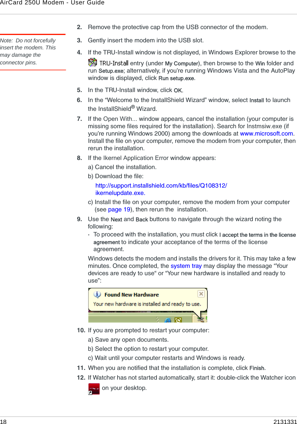 AirCard 250U Modem - User Guide18 21313312. Remove the protective cap from the USB connector of the modem.Note: Do not forcefully insert the modem. This may damage the connector pins.3. Gently insert the modem into the USB slot.4. If the TRU-Install window is not displayed, in Windows Explorer browse to the  entry (under My Computer), then browse to the Win folder and run Setup.exe; alternatively, if you’re running Windows Vista and the AutoPlay window is displayed, click Run setup.exe.5. In the TRU-Install window, click OK.6. In the “Welcome to the InstallShield Wizard” window, select Install to launch the InstallShield® Wizard.7. If the Open With... window appears, cancel the installation (your computer is missing some files required for the installation). Search for Instmsiw.exe (if you’re running Windows 2000) among the downloads at www.microsoft.com. Install the file on your computer, remove the modem from your computer, then rerun the installation.8. If the Ikernel Application Error window appears:a) Cancel the installation.b) Download the file:http://support.installshield.com/kb/files/Q108312/ikernelupdate.exe.c) Install the file on your computer, remove the modem from your computer (see page 19), then rerun the  installation.9. Use the Next and Back buttons to navigate through the wizard noting the following:·To proceed with the installation, you must click I accept the terms in the license agreement to indicate your acceptance of the terms of the license agreement.Windows detects the modem and installs the drivers for it. This may take a few minutes. Once completed, the system tray may display the message “Your devices are ready to use“ or “Your new hardware is installed and ready to use”:10. If you are prompted to restart your computer:a) Save any open documents.b) Select the option to restart your computer.c) Wait until your computer restarts and Windows is ready.11. When you are notified that the installation is complete, click Finish.12. If Watcher has not started automatically, start it: double-click the Watcher icon  on your desktop.