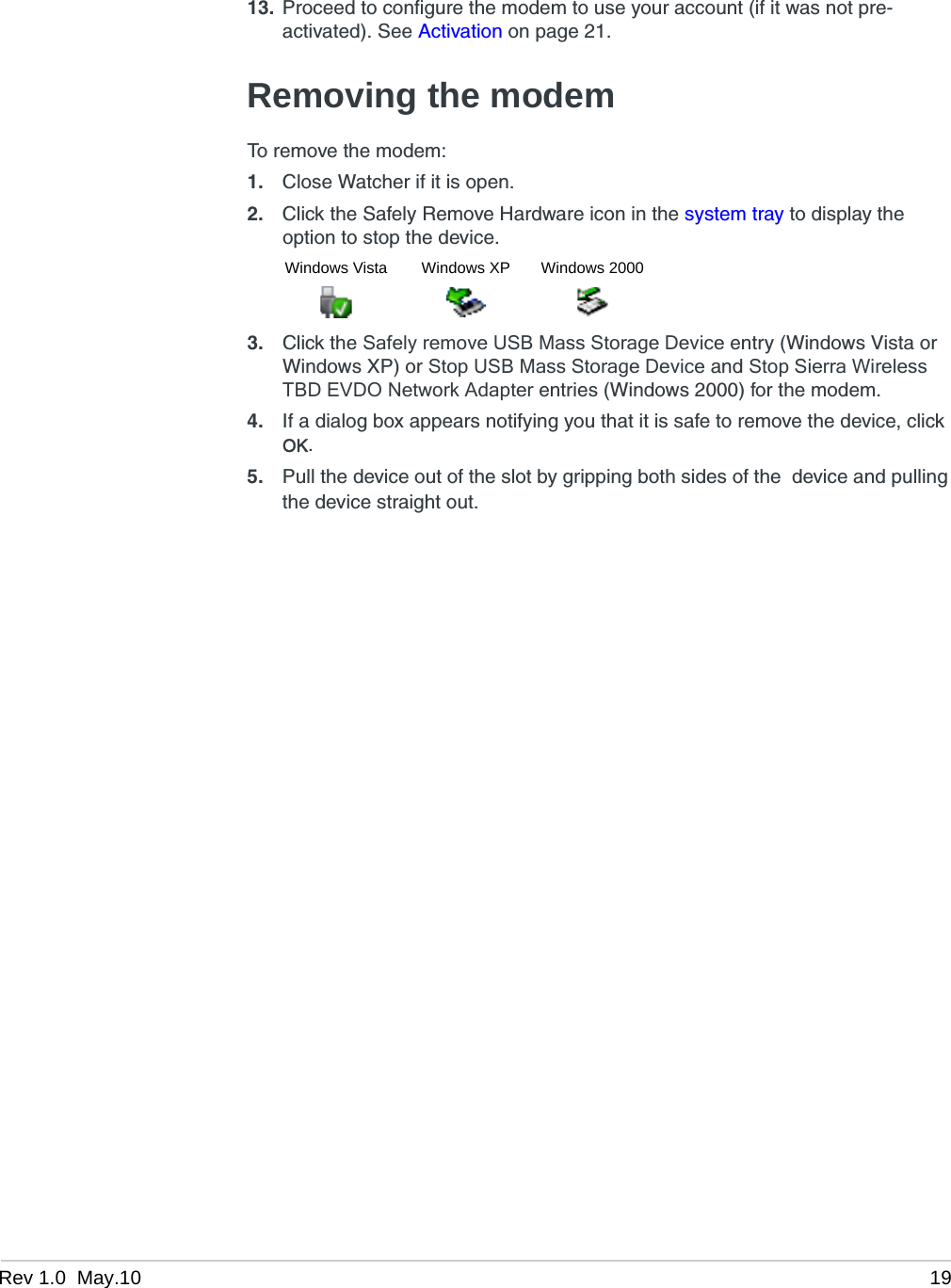 Rev 1.0  May.10 1913. Proceed to configure the modem to use your account (if it was not pre-activated). See Activation on page 21.Removing the modemTo remove the modem:1. Close Watcher if it is open.2. Click the Safely Remove Hardware icon in the system tray to display the option to stop the device.3. Click the Safely remove USB Mass Storage Device entry (Windows Vista or Windows XP) or Stop USB Mass Storage Device and Stop Sierra Wireless TBD EVDO Network Adapter entries (Windows 2000) for the modem.4. If a dialog box appears notifying you that it is safe to remove the device, click OK.5. Pull the device out of the slot by gripping both sides of the  device and pulling the device straight out.Windows Vista Windows XP Windows 2000